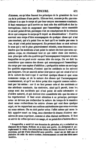 ÉPICUEE. 471 
d'atomes* ou qu'eUes fussent les principes de la grandeur de tout 
on de la petitesse d'une partie. Elles se root, comme je dis, que cou-tribuer 
à ce que le corps ait par leur moyen une essence constante. 
I l faut remarquer qu'il arrive en tout cela des additlorfs et des in» 
terruptious; mais en supposant que l'assemblage suive ensemble 
et ne soi 1 point divisé, parceque c'est en conséquence de la réunion 
de ce qui compose le corps q u i ! reçoit sa dénomination K 11 arrive 
souvent aux corps d'être accompagnés de quelque chose qui n'est 
pas constant, qui n'a point lien en tant qu'il ne tombe pas sous la 
vue, et qui n'est point incorporel* En prenant donc ce mot suivant 
le sens qui y est le plus généralement attaché, nous donnons à en­tendre 
que les accidents n'ont point la nature du tout que nous ap­pelons 
corps, en réunissant tout ce qui entre dans son-essence, 
non plus que celle des qualités qui l'accompagnent toujours et sans 
lesquelles on ne peut avoir aucune idée du corps. On ne doit Ses 
considérer que comme des choses qui accompagnent l'assemblage 
du corps par une espèce d'addition ; quelquefois même on envisage 
les qualités séparément, d'autant que les accidents ne les suivent 
pas toujours. On ne saurait même nier que ce qui est ainsi n'est ni 
de la nature du tout à qui il survient quelque chose et que nous, 
nommons corps, ni de la nature des choses qui' l'accompagnent 
constamment, ni qu'il ne doive poiat être regardé comme subsis- - 
tant par lui-même : car 11 ne faut penser cela ni des accidents ut 
des attributs constants. Ap contraire, ainsi qu'il paraît,- tous les-, 
corps sont des accidents qui n'ont point de suite nécessaire ni 
d'ordre naturel, et qui doivent être considérés tels que les sens se 
les représentent- Il faut avoir attention à ce principe, parceque 
nous ne devons pas rechercher la nature du temps de la manière 
dont sous recherchons les autres choses qui sont dans quelque 
sujet, en les rapportant aui notions antécédentes que nous en avons 
en nous-mêmes. Os en doit parler selon l'effet même qui sous le 
fait appeler court ou long, sans chercher là-dessus d'autres ma­nières 
de nous exprimer, comme si elles étaient meilleures. I l faut 
se servir de celles qui sont es usage, et ne point dire d'autres choses 
4 Fougerolles a santé ici ose domaine de périodes, et y a substitué us 
discours de sa façon. Boiieae en a omis «ne partie, en abrégeant et pa­raphrasant 
le reste. Les interprètes latins ne diseul ries sur le sens de ce 
morceau, qui est d'une obscurité saes pareille. Aussi-ou ne doit pas se 
plaindre de celle de notre versl@n ; lîeuretisemrnt ce sont ies idées assez 
inutiles. 
 