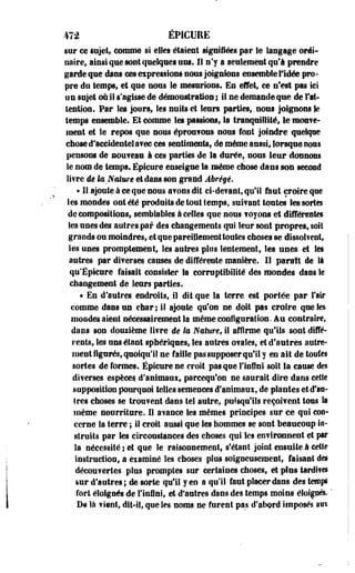 472 ÉPICURE 
sur ce sujet, comme si elles étaient signifiées par le langage ordi­naire, 
ainsi que sont quelques uns. II n'y a seulement qu'à prendre 
garde que dans ce» expressions nous joignions ensemble l'idée pro­pre 
du temps, et que nous le mesirions. En effet» ce n'est pas ici 
un sujet où il s'agisse de démonstration; il ne demande que de l'at­tention. 
Par les jours, les nuits et leurs parties,, nous joignons le 
temps ensemble. Et comme les passions, la tranquillité, le raoeve-ment 
et le repos que nous éprouvons- nous font joindre quelque 
chose d'accidentel avec ces sentiments, de même aussi, lorsque nous 
pensons de nouveau à ces parties de la durée, nous leur donnons 
le nom de temps. Épicure enseigne la.même chose dans son second 
. Si?re âe la Nature etdans son grand Abrégé. 
« Il ajoute à ce que nous avons dit ci-devant, qu'il faut croire que 
les mondes ont été produits de tout temps, suivant tontes les sortes 
décompositions, semblables â celles que nous fuyons et différentes 
les unes des autres par des changements qui leur sont propres» soit 
grands ou moindres, et que pareillement toutes choses se dissolvent, 
les unes promptement, les autres plus lentement, les unes et les 
autres par diverses causes de différente manière. Il paraît de là 
cp Epleure faisait consister Sa corruptibiiité des mondes dans le 
changement de leurs parties. 
« En d'autres endroits, il dit que la terre est portée par l'air 
comme dans un ehar; il ajoute qu'on ne doit pas croire que les 
mondes aient nécessairement Sa -même configuration. Au contraire, 
dans son douzième litre êe la Nature, il affirme qu'ils sont diffé­rents, 
les uns étant spbériqnes, les autres ovales, et d'autres autre­ment 
figurés, quoiqu'il ne faille pas supposer qu'il y en ait de tontes 
sortes de formes. Épicure ne croit pas que l'infini soit la cause des 
diverses espèces d'animaux, parcequ'on ne saurait dire dans celte 
supposition pourquoi telles semences d'animaux, de plantes et d'as­tres 
choses se trouvent dans tel autre, puisqu'ils reçoivent tous la 
même nourriture. H avance Ses mêmes principes sur ce qoi con­cerne 
la terre ; il croit aussi que les hommes se sont beaucoup in-struits 
par les circonstances des choses qui les environnent et par 
la nécessité ; et que le raisonnement, s'étant joint ensuite à cette 
instruction, a examiné les choses pins soigneusement, faisant des 
découvertes plus promptes sur certaines choses, et plus tardives 
&ur d'autres; de sorte qu'il y en a qu'il faut placer dans des temps 
fort éloignés de l'infini, et d'autres dans des temps moins éloignes. ' 
De là vient, dit-il, que Ses noms ne furent pas d'abord imposés aui 
 
