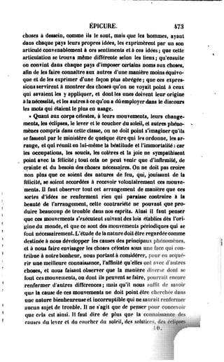 ÉP1CURE. 473 
choses à dessein, comme Ils le sont, mais que les hommes, ayant 
dans chaque pays leurs propres Idées, les exprimèrent par un son 
articulé con?enablement à ces sentiments et à ces idées ; que celte 
articulation se trouva même différente selon les lieui ; qu'ensuite 
oo convint dans chaque pays d'imposer certains noms aui choses, 
afin de les faire.connaître aui autres d'une manière moins équivo-que 
et de les eiprimer d'une façon plus abrégée ; que ces expres­sions 
ser? irent à montrer des choses qu'on ne ? oyait point à ceux 
qni sa?aient les y appliquer, et dont les unes doivent leur origine 
à la nécessité» et les autres à ce qu'on a dû employer dans le discours 
les mots qui étaient le plus en usage. 
« Quant aui corps célestes, à leurs mou?ements, leurs change­ments 
» les éclipses, le le?er et le coucher du soleil» et autres phéno­mènes 
compris dans cette classe, on ne doit point s'imaginer qu'ils 
se fassent par le ministère de quelque être qui les ordonne, les ar­range, 
et qui réunit en lui-même la béatitude et l'immortalité : car 
les occupations, les soucis, les colères et la joie ne sympathisent 
point a?ec la félicité ; tout cela ne peut ?enir que d'infirmité» de 
crainte et du besoin des choses nécessaires* On ne doit pas croire 
non plus que ce soient des natures de feu, qui, jouissant de la 
félicité, se soient accordées à recevoir volontairement ces niouve-ments. 
U faut observer tout cet arrangement de manière que ces 
sortes d'idées ne renferment rien qui paraisse contraire à la 
beauté de l'arrangement, cette contrariété ne pouvant que pro­duire 
beaucoup de trouble dans nos esprits. Ainsi il faut penser 
que ces mouvements s'exécutent suivant des lois établies dès l'ori­gine 
du monde, et que ce sont des mouvements périodiques qui se 
font nécessairement. L'étude de îa nature doit être regardée comme 
destinée à nous développer les causes des principaux phénomènes. 
et à nous faire envisager les choses célestes sous une face qui con­tribue 
à notre bonheur, nous portante considérer» pour en acqué­rir 
une meilleure connaissance, l'affinité qu'elles oui avec d'autres 
ehoses, et nous faisant observer que la manière divei^.e dont se 
font ces mouvements, ou dont ils peuvent se faire» pourrait encore 
renfermer d'autres différences; mais qu'il nous suffit de. savoir 
que la cause de ces mouvements ne doit point être cherchée dans 
une nature bienheureuse et incorruptible qui ne saurait renfermer 
aucun sujet de trouble. Il ne s'agit que de penser pour concevoir 
que cela est ainsi. Il faut dire de plus qne la connaissance des 
causes du lever et du coucher du soleil, des solslierv. des éclipses 
 