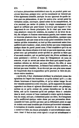 474 ÉPICURE. 
et d'autres phénomènes semblables à ceux-là, ne prodoit point une 
science heureuse, puisque ceni qui les connaissent ne laissent pas 
d'être également craintifs, quoique les uns ignorent de quelle na­ture 
sont ces phénomènes, et -que les autres n'en sa?eut point les 
véritables causes, outre*que, quand même ils les connaîtraient, ils 
n*en auraient pas moins de crainte, la simple connaissance à cet 
égard ne suffisant pas pour bannir la terreur par rapport à l'ar­rangement 
de ces choses principales. De là fient que nous troa- 
?ons plusieurs causes des solstices, du coucher et du lever du so­leil, 
des éclipses et d'autres mouvements pareils, tout comme nous 
en trou?ons plusieurs dans les choses particulières* quoique nous 
ne supposions pas que nous ne les avons point examinées avec Y at­tention 
qu'elles demandent, en tant qu'elles concernent notre Iran™ 
qualité et notre bonheur, ainsi, toutes tes fois que nous remarquons 
quelque chose de pareil parmi nous, il faut considérer qu'il en est 
de même des choses célestes et de-tout ce que nous ignorons, et mé­priser 
ceui qui prétendent savoir qu'elles ne peuvent se foire que 
cf une seule manière, qui ne parlent point des divers accidents qui * 
nous paraissent y arriver, à cause de féloignement où nous en 
sommes, et qui ne savent pas même dire dans quel aspect Ses phé­nomènes 
célestes ne doivent pas nous effrayer. En effet, si nous 
croyons que ces phénomènes, se faisant d'une certaine manière, ne 
doivent pas nous troubler, ils ne devront pas non plus nous causer 
de l'inquiétude dans la supposition qu'ils peuvent se faire de plu­sieurs 
autres manières. 
• Après cela, il faut absolument attribuer la principale cause des 
agitations de l'esprit des hommes à ce qu'ils croient qu'il y a des 
choses heureuses et incorruptibles, et qu'en même temps ils ont 
des volontés contraires à cette croyance, qu'ils supposent des causes 
opposées à ces biens et agissent directement contre ces principes, 
surtout en ce qu'ils croient des peines éternelles sur la foi des 
fables, soit qu'ils s'assurent qu'ils ont quelque chose à craindre 
dans la mort, comme si l'ame continuait à eiister après Sa destruc­tion 
du corps, soit que, n'admettant point ces idées, ils s'imaginent 
qu'ils souffriront quelque autre chose par une persuasion dérai­sonnable 
de l'ame, qui fait que ceux qui ne définissent point ce sujet 
de crainte sont aussi troublés que d'autres qui le croies! vainement. 
L'exemption de trouble consiste à se préserver de ces opinions et 
à conserver l'idée des choses principales et universellement recon­nues. 
Aussi il faut en tout avoir égard à ce qui est actuellement et 
 