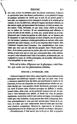 ÉPICURE. 475 
ans sens, à tous en commun pour des choses communes, à chacun 
en particulier pour des choses particulières, et en général A l'usage 
de quelque caractère de ?érité que ce soit. Si on prend garde à 
tout cdat ou s'apercevra d'où tiennent le trouble et la crainte qu'on 
ressentf .et on s'en délivrera, soft qu'il s'agisse des choses célestes, ou 
âm mires sujets qui épou?mitent tes hommes, et dont on saura ren­dre- 
raison. Voila, Hérodote, ce que nous avons réduit en abrégé 
sur la sature de l'univers. Si ces considérations sont efficaces et 
qu'on, ait soin de les retenir, je crois que, quand même on ne s'ap­pliquerait 
pas à toutes les parties d@ cette étude, on ne laissera pas 
de surpasser le reste des hommes en force d'esprit;car tel parvien-cira 
lui-même à plusieurs vérités particulières eu suivant cette route 
générale que nous traçons ; et s'U se les imprime dans l'esprit, elles 
l'aideront toujours dans l'occasion. Ces considérations sont aussi 
telles que cent qui ont déjà fait des progrès dans l'étude partlcii • 
Hère de la nature pourront en porter plus loin la connaissance gé­nérale, 
et que ceui qui ne sont p s consommés dans cette science, 
ou qui s'y sont adonnés sans f aide d'un maître, ne laisseront pas, eu 
repassant ce cours de vérités principales, de travailler efficacement 
à la tranquillité de leur esprit. » 
Telle est la lettre d'Épicure sur la physique; voici l'au­tre 
, qui roule sur les phénomènes célestes. 
ÉPICURE A PYTHOCLBS. JOIE. 
« Cléonmfa apporté votre lettre, dans laquelle vous continuez à me 
témoigner une amitié qui répond à celle que j'ai pour vous. Vous 
y raisonnez aussi fort bien des idées qui contribuent à rendre la vie 
heureuse, et vous me demandez sur les phénomènes célestes un sys­tème 
abrégé que vous puissfes retenir facilement, pareeque ce que 
j'ai écrit là-dessus dans d'autres ouvrages est difficile à retenir, 
quand même, dites-vous, on les porterait toujours sur soi. Je con­sens 
à votre demande avec plaisir, et fonde sur vous de grandes 
espérances. Ayant donc achevé mes autres ouvrages, j'ai composé le 
traité que vous souhaitez, et qui pourra être utile à beaucoup d'au­tres, 
principalement à ceux qui sont novices dans l'étude de la oar 
tnre, et à eeui qui sont embarrassés dans les soins que leur don­nent 
d'autres occupations. Recevez-le, apprenez-îe et étudiez-le 
conjointement avec Ses choses que j'ai écrites en abrégé à Hérodote. 
« Premièrement, iî faut savoir que la fin qu'on doit se proposer 
 