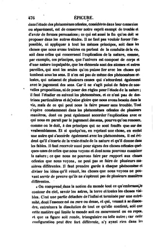 476 ÉPÏCUEE. 
# 
dans l'étude des phénomènes célestes, considérés dans leur conneiîos 
on séparément, est de eonserver notre esprit eiempt de trouble et 
d'avoir de fermes persuasions ; ce qui est aussi la fin qu'on doit se 
proposer dans les autres études. Il ne faut pas voidoir forcer l'im­possible, 
ni appliquer à tout les mêmes principes, soit dans k$ 
choses que nous a?ons traitées en parlant de la conduite delà fie» 
soit dans celles qui concernent l'explication de Sa nature, comme, 
par eiemple, ces principes, que l'uni?ers est composé de corp et 
d'une nature impalpable, que les éléments sont des atomes et antres 
pareilles, qui sont les seules qu'on puisse lier avec les choses qui 
tombent sous les sens. H n'en est pas de même des phénomènes cé­lestes, 
qui naissent de plusieurs causes qui s'accordent également 
a?ec le jugement des sens. Car il ne s'agit point de faire de noo- 
Telles propositions, ni de poser des règles pour l'étude de la nature ; 
il faut l'étudier en suivant les phénomènes, et ce n'est pas de doc­trines 
particulières etdejaine gloire que nous â?ons besoin dans la 
fie, mais de ce qui peut nous la faire passer sans trouble. Tout 
s'opère constamment dans les phénomènes célestes de plusieurs 
manières, dont on peut également accorder Implication avec ce 
qui nous en parait par le jugement des sens» pourvu qu'on renonce, 
comme on le doit, à des principes qui ne sont fondés que sur des 
vraisemblances. Et §1 quelqu'un, en rejetant une chose, es exclut 
une autre qui s'accorde également ai ec les phénomènes, il est évi-dent 
qu'il s'écarte de la fraie étude de fa nature et qu'il donne dans 
les fables. 11 faut recevoir aussi pour signes des choses célestes quel­ques- 
unes de celles que nous voyons et dont nous pouvons eiamiser 
la naturel ce que nous ne pouvons faire par rapport-aux choses 
célestes que nous voyons, ne peut pas se faire de plusieurs ma­nières 
différentes. Il faut prendre garde i chaque phénomène et 
diviser les idées qu'il réunit, les choses que nous voyons ne pou-vant 
servir de preuve qu'ils ne s'opèrent pas de plusieurs manière* 
différentes. ' 
« On copprend.dans la notion du monde tout ce qn'embrass%i@ 
contour du ciel, savoir les astres, la terre et toutes les choses visi­bles. 
C'est une partie détachée de l'infini et terminée par use eitré-mité, 
dont l'essence est ou rare ou dense, et qui, venant à se dissou­dre, 
entraînera la dissolution de tout ce qu'elle contient, soit ose 
cette matière qui limite le monde soit en mouvement ou eo repos, 
et que sa figure soit ronde, triangulaire ou telle autre ; car cette 
configuration peut être fort différente, n'y ayant rien dans les 
 