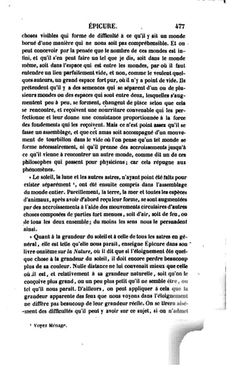 ÉPICURE. . 477 
choses v isibles qui forme de difficulté à ce qu'il y ait un monde 
borné d'une manière qui ne nous soit pas compréhensible. Et on • 
peut concevoir par la pensée que le nombre dé ces mondes est in­fini, 
et qu'il s'en peut faire un te! que je dis; soit dans le monde 
même, soit dans l'espace qui est entre les mondes, par où il faut 
entendre un lieu parfaitement ?ide, et non, comme le feulent quel­ques 
auteurs, un grand espace fort pur, où il n'y a point de vide. Os 
prétendent qu'il y a des semences qui se séparent d'un ou de plu­sieurs 
mondes ou des espaces qui sont entre deux, lesquelles s'aug­mentent 
peu à peu, se forment, changent de place selon que cela 
se rencontre, et reçoivent une nourriture convenable qui les per­fectionne 
et leur donne une consistance proportionnée à la force 
des fondements qui les reçoivent. Mais ce n'est point assez qu'il se 
fasse un assemblage, et que cet amas soit accompagné d'un mouve­ment 
de tourbillon dans le vide où Ton pense qu'un tel monde se 
forme nécessairement» ni qu'il prenne des accroissements jusqu'à 
ce qu'il vienne à rencontrer un autre monde, comme dit un de ces 
philosophes qui passent pour physiciens'; car cela répugne aux 
phénomènes. 
« Le soleil, la lune et les autres astres, n'ayant point été faits pour 
exister séparément *, ont été ensuite compris dans l'assemblage 
du monde entier. Pareillement, la terre, la mer et toutes les espèces 
d'animaux, après avoir «Fabord reçu leur forme, se sont augmentées 
par des accroissements à l'aide des mouvements circulaires d'autres 
choses composées de parties fort menues, soit d'air, soit de feu, on 
de tous les deux ensemble; du moins les sens nous le persuadent 
ainsi. 
« Quant à la grandeur du soleil et à celle de tous tes astres en gé­néral, 
elle est telle qu'elle nous parait, enseigne Épicure dans son ' 
livre onzième sur te Nature, où il dit que si l'éloignement été quel­que 
chose à la grandeur du soleil, il doit encore perdre beaucoup 
plus de sa couleur. Nulle distance ne lui convenait mieux que celle 
où il est, et relativement à sa grandeur naturelle, soit qu'on le 
conçoive plus grand, ou un peu plus petit qu'il ne semble vu , ou 
tel qu'il nous parait. D'ailleurs, on peut appliquer à cela que 
grandeur apparente des feux que nous voyons dans réloigueiuciit 
ne diffère pas beaucoup de leur grandeur réelle. On se tirera «isr- 
-ment des difficultés qu'il peut y avoir sur ce sujet, si on n'admet 
* Voyez Ménag<». 
 