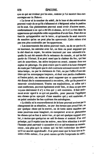 478 ÉP1CURE. 
que ee qui est évident par les sens, comme je l'ai montré dans mes 
ouvrages sur lu Nature* 
« Le lever et le coucher du soleil , de la lune et des antres astres 
pestent venir de ce qu'ils s'aHumentet s'éteignent selon la positioD 
on ils sont. Ces phénomènes peuvent aussi avoir d'autres causes, 
conformément à ce qui a été dit ci-dessus, et il n'y a rien dans les 
apparences qui empéctie cette supposition d'avoir lien. Peut-être ee 
font-ils qu'apparaître sur la terre, et qu'ensuite ils sont couverts 
de manière qu'on ne peut plus Ses apercevoir. Cette raison tf'est 
pas non plus contredite par les apparences. 
« Les mouvements des astres peuvent tenir,'ou de ce queSee:el, 
en tournant, les entraîne avec lui, on bien on pent supposer que 
le ciel étant en repos", les astres tournent par une nécessité à la­quelle 
ils ont été soumis dès la naissance du monde, et qui les fait 
partir de l'Orient. Il se peut aussi que la chaleur du feu, qui leur 
sert de nourriture, les attire toujours-en avant, comme dans une 
espèce de pâturage. On peut croire que îe soleil et la lune changent 
de route par l'obliquité que le ciel contracte nécessairement en cer­tains 
temps, ou par la résistance de Pair, ou par reflet d'une ma­tière 
qni les accompagne toujours, et dont une partie s'enflamme, 
et l'autre point; ou même on peut supposer que ce mouvement a 
été donné dès le commencement à ces astres, afin qu'ils pussent se 
mouvoir circulairement. Toutes ces suppositions, et celles qui y 
sont conformes, peuvent également avoir lieu, et dans ce que nous 
voyons clairement il n'y a rien qui y soit contraire. 11 faut seule­ment 
avoir égard à ce qui est possible, pour pouvoir rappliquer-ans 
choses qu'on apeiçoit d'une manière qui y soft conforme, et 
ne point craindre les bas systèmes des astrologues. 
« Le déclin et le renouvellement de la lune peuvent arriver par k 
changement de sa situation, ou par des formes que prend fair, ou 
par quelque chose qui la couvre, ou de toute autre manière que 
nous pourrons nous imaginer, en comparant a?ec ce phénomène 
Ses choses qui se font à notre vue, et qui ont quelque rapport atec 
lui, à moins que quelqu'un ne soit là-dessus si content d'un seul 
principe, qu'il rejette tous les autres, sans faire attention à ce que 
l'homme peut partenlr à connaître et à ce qui surpasse sa connais­sance 
, non plus qu'à la raison qui lui fait rechercher des chose5 
qu'il ne saurait approfondir. U se peut aussi que la lune lire sa lu­mière 
d'elle-même; il se peut encore qu'elle l'emprunte du soleil# 
 