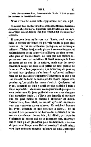 BIAS. m 
Cette pierre couvre Bias, l'ornement de l'ionie. Il était né dans 
Ses contrées de la célèbre Priène. 
Nous avons fait aussi cette- épigramme sur son sujet : 
M repose lias».qee Tige avait blanchi quand Mercure remmena 
doucement chei les morts. 11 plaidait» et il défendait un ami, lors­que, 
«'étant penché dans les liras d'un enfant» il fut pris du dernier 
sommeil. 
Il composa deux mille vers sur l'ionie, dont le sujet 
était le moyen par lequel on pouvait rendre ce pays plus 
heureux. Parmi ses sentences poétiques, on remarque 
celles-ci.: Tâchez toujours de plaire à vos concitoyens, et 
n'abandonnez point votre ville affligée; car rien ne con­cilie 
plus de bienveillance, au lieu que des moeurs su­perbes 
sont souvent nuisibles. 11 disait aussi que la force 
du corps est un don de la nature , mais que de savoir 
conseiller ce qui est utile à sa patrie est une qualité de 
Famé et d'un bon jugement ; que beaucoup de gens nq 
doivent leur opulence qu'au hasard ; qu'on est malheu­reux 
de ne pas savoir supporter l'infortune; et que c'est 
use maladie de Famé de convoiter des choses impossibles, 
pendant qu'on oublie les maux d'autrui. Quelqu'un lui 
ayant demandé ce qu'il y avait de plus difficile à faire : 
C'est, répondit-il f d'endurer courageusement quelque re­vers 
de fortune. Un jour qu'il était sur mer avec des gens 
d'un caractère impie, il s'éleva une tempête si furieuse 
que ces gens même se mirent à invoquer les dieux. 
Taisez-vous, leur dit-il, de crainte qu'ils ne s'aperçoi­vent 
que vous êtes sur ce vaisseau. Un méchant homme 
lui ayant demandé ce que c'est que la piété, il ne lui 
répondit rien ; et comme cet homme lui demandait la rai- 
• son de son silence : Je me tais, lui dit-il, parceque tu 
f informes de choses qui ne te regardent pas.- Interrogé 
sur ce qu'il y a de plus doux pour les hommes, il répon-ditque 
c'était l'espérance. II disait aussi qu'il aimait mieux 
être juge entre ses ennemis qu'entre ses amis, parceque 
4 
 