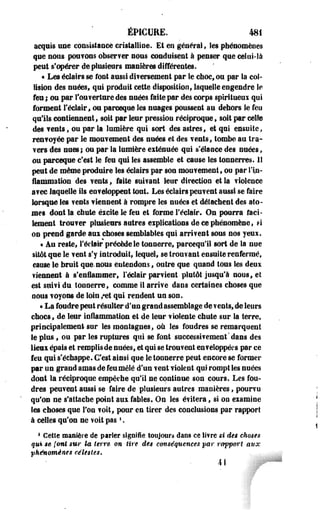 ÉPICURE. 481 
acquis une consistance cristalline. Et en général, les phénomènes 
que nous poufons observer nous conduisent à penser que celui-là 
peut s'opérer de plusieurs manières différentes. 
« Les éclairs se font aussi ditersement par le choc, ou par la col­lision 
des nuées, qui produit cette disposition, laquelle engendre le 
feu ; ou par l'ouverture des nuées faite par des corps splritueui qui 
forment l'éclair» ou pareeque les nuages poussent au dehors le feu 
qu'ils contiennent, soit par leur pression réciproque , soit par celte 
des ?ents, ou par la lumière qui sort des astres t et qui ensuite, 
renvoyée par le mouvement des nuées et des vents, tombe au tra­vers 
des unes; ou par la lumière eiténuée qui s'élance des nuées, 
ou pareeque c'est le feu qui les assemble et cause les tonnerres. 11 
peut de même produire Ses éclairs par son mouvement, ou par l'in­flammation 
des vents, faite suivant leur direction et la violence 
avec laquelle ils enveloppent tout. Les éclairs peuvent aussi se faire 
lorsque les vents viennent a rompre les nuées et délachent des ato­mes 
dont la chute éscite le feu et forme l'éclair. On pourra faci­lement 
trouver plusieurs autres eipiications de ce phénomène, FI 
on prend garde aui choses semblables qui arrivent sous nos yeui. 
« Au reste, l'éclair précède le tonnerre, pareequ'il sort de la nue 
sitôt que le veut s'y introduit, lequel, se trouvant ensuite renfermé, 
cause le bruit que. nous entendons, outre que quand tous les deux 
viennent à s'enflammer, l'éclair parvient plutôt jusqu'à nous, el 
est suivi du tonnerre, comme 11 arrive dans certaines choses que 
nous voyons de loin /et qui rendent un son. 
« La foudre peut résulter d'un grand assemblage de ?ents, de leurs 
chocs, de leur inflammation et de leur violente chute sur la terre» 
principalement sur les montagnes, où les foudres se remarquent 
le plus, ou par les ruptures qui se font successivement'dans des 
lieu épais et rempli s de nuées, et qui se trouvent enveloppées par ce 
feu qui s'échappe. C'est ainsi que le toonerre peut encore se former 
par un grand amas de feu mêlé d'un vent violent qui rompt les nuées 
dont la réciproque empêche qu'il ne continue son cours. Les fou­dres 
peuvent aussi se faire de plusieurs autres manières, pourvu 
qu'on ne s'attache point aux fables. On les évitera, si on examine 
les choses que l'on voit, pour en tirer des conclusions par rapport 
à celles qu'on ne voit pas '. 
1 Cette manière de parler signifie toujours daos ce livre si des choses 
qui se (ont sur la terre on tire des conséquences par rapport aux 
phénomènes célestes. 
AI 
 