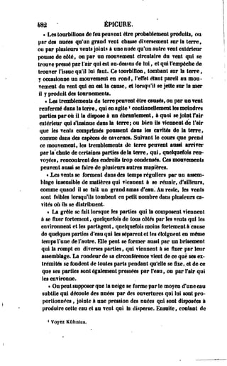 ma * ÉPICURE. 
« Les tourbillons de feu peu?ent être probablement produits, ou 
par des nuées qu'un grand ?ent cbasse difertement sur la terre, 
ou par plusieurs vents joints à une nuée qu'un autre ? ent eitérieur 
pousse de côté, on par un mouvement circulaire du vent qui se 
trou?e pressé par l'air qui est au-dessus de lui, et'qui l'empêche de 
troufer l'issue qu'il lui faut. Ce tourbillon, tombant sur la terre, 
y occasionne un moufement en rond, l'effet étant pareil au mou­fement 
de ?eal qui en est la cause, et lorsqu'il se jette sur la mer 
il j produit des tournements. 
« Les tremblenients de terre peuf est être causés, on par en ?eut 
renfermé dans la terre, qui en agites eontmuellement les moindres 
parties par où il la dispose à en ébranlement, à quoi se joint l'air 
eitérieur qui s'insinue dans la terre; ou bien ils fiennent de fair 
que les fents comprimés poussent dans les eafilés de la terre, 
comme dans des espèces de carernes. Suifant le cours que prend 
ce moufement, les tremblements de terre peuvent aussi arrifer 
par la!chute de certaines parties delà terre, qui, quelquefois ren­voyées, 
rencontrent des endroits trop condensés. Ces moufemeets 
peuf est aussi se faire de plusieurs autres mapières. 
« .Les ?ests se forment dans des temps réguliers par un assem­blage 
insensible de matières qui f lennent à se réunir, d'ailleurs, 
comme quand il se fait un grand amas ê'mm. Au reste, les fents 
sont faibles lorsqu'ils tombent en petit nombre dans plusieurs ca-f 
ités où ils se distribuent. 
• La grêle se fait lorsque les parties qui la composent f ieneent 
à se fiier fortement, quelquefois de tous côtés par les fents qui les 
environnent et les partagent, quelquefois moins fortement à cause 
de quelques parties d'eau qui les séparent et les éloignent en même 
temps l'use de l'autre. Elle peut se former aussi par un brisement 
qui la rompt en diferses parties, qui fienneot à se Hier par leur 
assemblage. La rondeur de sa circonférence fient de ce que ses ex­trémités 
se fondent de toutes parts pendant qu'elle se fixe, et de ce 
que ses parties sont également pressées par l'eau, ou par Fair qui 
les enf ironne. 
« Os peut supposer que Sa neige se forme par le moyes d'une eau 
subtile qui découle des suées par des ou?ertures qui lui sost pro­portionnées 
, jointe à une pression des suées qui sont disposées à 
produire cette eau et au fent qui la disperse. Ensuite, confiai de 
4 Voyez Kûhoius. 
 