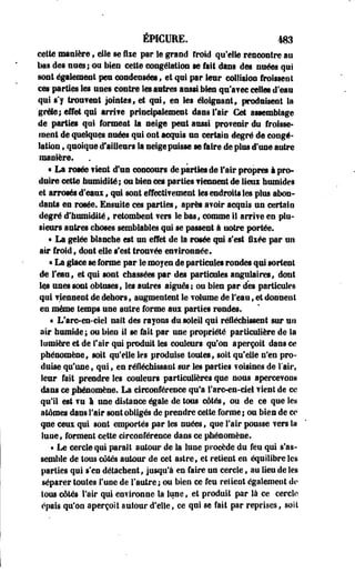 éPICURE. m 
cette manière , elle se fixe par le grand froid qu'elle rencontre au 
lias des nues; ou bien cette congélation se fait dans des nuées qui 
sont également peu condensées , et qui par leur colliaiou froissent 
ces parties les unes contre les astres aussi bien qu'a?ec celles d'eau 
qui t'y trouvent jointes, et qui, en Ses éloignant, produisent la 
grêle; effet qui irrite principalement dans fair Cet assemblage 
de parties qui formeat la neige peut aussi provenir du froisse­ment 
de quelques nuées qui ont acquis un certain degré de congé­lation 
, quoique d'ailleurs la neige puisse se faire de plus d'une autre 
manière. 
• La rosée fient d'un concours de parties de Fair propres à pro­duire 
cette bumidité; ou bien ces parties Tiennent de lieu humides 
et arrosés d'eaux, qui sont effectif ement les endroits les plus abon­dants 
en rosée. Ensuite ces parties, après avoir acquis un certain 
degré d'humidité , retombent fers le bas, comme il arrive en plu­sieurs 
antres choses semblables qui se passent à noire portée. 
« La gelée blanche est un effet de la rosée qui s'est liée par un 
air froid, dont elle s'est trouvée en?ironnée. 
« La glace se forme par Se moyen de particules rondes qui sortent 
de l'eau, et qui sont chassées par des particules angulaires, dont 
les unes sont obtuses, les autres aiguës; ou bien par des particules 
ejui Tiennent de dehors, augmentent le rétame de l'eau, et donnent 
en même temps une autre forme aux parties rondes. 
« L'are-en-ciel naît des rayons du soleil qui réfléchissent sur un 
air humide ; ou bien il se fait par une propriété particulière de la 
lumière et de l'air qui produit les couleurs qu'on aperçoit dans ce 
phénomène, soit qu'elle les produise tontes, soit qu'elle n'en pro­duise 
qu'une, qui, en réfléchissant sur les parties voisines de l'air, 
leur fait prendre les couleurs particulières que nous apercevons 
dans ce phénomène. La circonférence qu'a l'are-en-del vient de ce 
qu'il mt vu 1 une distance égale de tous côtés, ou de ce que les 
atomes dans Fair sont obligés de prendre cette forme ; ou bien de ce 
que ceux qui sont emportés par les nuées, que Fair pousse vers la 
lune, forment cette circonférence dans ce phénomène. 
• Le cercle qui parait autour de la lune procède du feu qui s'as­semble 
de tous côtés autour de cet astre, et retient en équilibre les 
parties qui s'en détachent, jusqu'à en faire un cercle, au lieu de les 
séparer toutes l'une de l'autre; ou bien ce feu relient également de 
tous côtés l'air qui environne la lune, et produit par là ce cercle 
épais qu'on aperçoit autour d'elle, ce qui se fait par reprises, soil 
 
