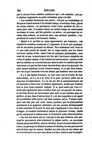4S4 " EPICURE. 
par le moyen d'osé matière eitérieure qui y est conduite» soit par 
la chaleur augmentée au point nécessaire pour cet effet. 
« Les comètes deviennent des astres» soit par un assemblage de 
feu qui se réunit au bout d'un certain temps, eu certains !ieui9 parmi 
les corps célestes, ou pareequ'en ?ertu d'une position du cieî re­quise 
pour cela, il acquiert après un certain temps nu mouvement 
au-dessus de nous, qui fait paraître ces astres, ou pareeque les co­mètes 
elles-mêmes, .se trouvant dans une certaine position, s'ap­prochent 
de nous et deviennent visibles. 
« Quant à ce qu'elles ne nous apparaissent pas toujours, ceta 
dépend de certaines causes qui s'y opposent, et de ce que quelques-uns 
de ces astres prennent un détour. Non-seulement ceci Tient de 
ce que cette partie du monde est en repos tandis que les autres 
tournent autour d'elle, selon l'idée de quelques philosophes; mais 
aussi de ce que le mouvement de l'air qui l'environne empêche ces 
corps de passer autour d'elle comme les autres astres. Ajoutez à cela 
que les comètes ne trouveraient pas dans la suite de matière qui leur 
convienne ; ce qui Ses fait rester dans les lieux on on les aperçoit. On 
peut encore attribuer à cela d'autres causes, si on sait bien raison­ner 
sur ce qui s'accorde avec les choses qui tombent sous nos sens. 
« H y a des étoiles errantes, en tant que c'est là l'ordre de leur 
mouvement, et il y en a de fixes. Il se peut qu'outre celles qui se 
meuvent circulairement, il y en ait qui dès le commencement ont 
été destinées à faire leur révolution également, tandis que d'antres 
font la leur d'une manière inégale. Il se peut aussi que l'air s'é­tende 
pins également dans certains lieux par où passent les astres, 
ce qui leur donne un mouvement plus suivi et nne lumière plus ré­gulière, 
et que dans d'autres lieux il y ait des inégalités à cet égard 
qui produisent celles qu'on voit dans certains astres. Vouloir expli­quer 
tout cela par une seule cause, pendant que les phénomènes 
conduisent à en supposer plusieurs, est une pensée déraisonnable 
et mal entendue de la part de ceux qui s'appliquent à une vaine as­trologie, 
et rendent inutilement raison de plusieurs choses, tandis 
qu'ils continuent à embarrasser la divinité de cette administration. 
« On voit des astres qui ne vont pas si vite que d'autres, soit par-cequ'ils 
parcourent plus lentement le même cercle, ou parceqne 
dans le même tourbillon, qui les entraine, ils ont nn mouvement con­traire, 
ou parcequ'en faisant la même révolution, les uns parcourent 
plus de lieux que les antres. Décider sur tout cela est une chose qui 
ne convient qu'à ceux qui cherchent à se faire admirer par le peuple. 
 
