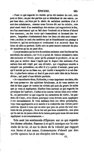 ÉPICHRE. 485 
« Pour ee qui regarde les étoiles qu'on dit tomber du ciel, cela 
peut se faire, ©a par des parties qui se détachent de ces astres, ou 
par leur choc, ou bien par la chute de certaines matières dfoù il 
sort des exhalaisons, comme nous l'avons dit sur les éclairs, cela 
peut aussi venir, d'un assemblage des atomes qui engendrent le feuf 
ou d'un mouvement qui se fait dans l'endroit où se forme.d'abord 
leur concours, ou des vents qui s'assemblent et formeot des va-peurs, 
lesquelles s'enflamment dans les lieux où elles sont resser­rées 
; ou bien ce sont des matières qui se franchissent us passage à 
travers ce qui les environne et continuent à se mouvoir dans les 
lieux où elles se portent. Enfin cela se peut encore exécuter de plus 
de manières qu'on ne peut dire. 
« Les pronostics qu'un tire de certains animaux sont fondés sur les 
accidents des saisons ; car il n'y a point de liaison nécessaire entre 
des animaux et rbiver} pour qu'ils puissent le produire s et on ne 
doit pas se mettre dans l'esprit que le départ des animaux d'un 
certain lieu soit réglé par une divinité t qui s'applique ensuite à 
remplir ces pronostics; en effet il n'y a point d'animal, pour peu 
qu'il mérite qu'on en fasse cas, qui voulût s'assujettir à ce sot des­tin 
: à plus forte raison ne faut-il pas avoir cette idée delà Nature 
divinef qui jouit d'une félicité parfaite. 
* Je vous exhorte donc, Pythociès, à vous imprimer ces idées, afin 
de vous préserver des opinions fabuleuses, et de vous mettre en 
état de bien juger de toutes les vérités qui sont du genre de celles 
que je vous ai expliquées. Etudies bien surtout ce qui regarde les 
principes de l'univers , l'infini et les autres vérités liées avec celles-là, 
en particulier ce qui regarde les caractères de vérité, les pas­sions 
de l'ame, et la raison pourquoi nous devons nous appliquer 
à ces connaissances. Si vous saisissez bien ces idées principales, 
vous vous appliquerez avec succès à la recherche des vérités parti­culières. 
Quant à ceux qui ne sont que peu ou point du tout con­tents 
de ces principes, ils ne les ont pas bieu considérés» non plus 
qu'ils ont eu de justes idées de la raison pourquoi nous devons nous 
appliquer à ces connaissances. > 
Tels sont les sentiments d'ÉpIcure sur ce qui regarde 
les choses célestes. Passons à ce qu'il enseigne sur la con­duite 
de la vie, et sur le choix de la volonté par rapport 
aux Mens et aux maux. Commençons d'abord par dire 
quelle opinion lui et ses disciples ont du sage. 
41. 
 