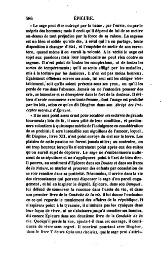 486 ÉP1C€EE. 
« Le sage peut être outragé par la haine, par l'enfle» ou par le 
mépris des hommes;, mais il croit qu'il dépend de lui de se mettre 
au-dessus de tout préjudice par la force de sa raisou. La sagesse 
est un bien si solide qu'elle été, à celui qui l'a en partage, toute 
disposition à changer d'état, et l'empêche de sortir de son carac­tère, 
quand même il eu aurait la volonté. A la vérité le sage est 
sujet soi passions; mais leur impétuosité ne peut rien contre sa 
sagesse. Il n'est point de *tôutes les complétions, ni de toutes les 
sortes de tempéraments; qu'il se sente affligé par les maladies, 
mis I la torture par les douleurs, il n'en est pas moins beureui. 
Également ©fflefeai enfers ses amis, lui seul sait les obliger véri­tablement,' 
soit qu'ils soient présents sous ses yeux, ou qu'il les 
perde de vue dans l'absence. Jamais on ne l'entendra pousser de» 
cris, se lamenter et se désespérer dans le fort de la douleur. Il évi­tera 
d'avoir commerce avec toute femme, dont l'usage est prohibé 
par les Sois, selon ce qu'en dit Diogène dans son Abrégé âes Pré-cèpes 
moraux tfÉpicure* 
« U ne sera point asses cruel pour accabler ses esclaves de grands 
tourments; loin de là, il aura pitié de leur condition, et pardon­nera 
volontiers à quiconque mérite de F indulgence en considération 
de sa probité ; il sera insensible aux aiguillons de l'amour, lequel, 
dit Biogêne, livre. XII, n'est point envoyé du ciel sur la terre. Les 
plaisirs de cette passion ne furent jamais utiles; au contraire, ou 
est trop heureui lorsqu'ils n'entraînent point après eux des suites 
qu'on aurait sujet de déplorer. Le sege ne s'embarrassera nulle­ment 
de sa sépulture et ne s'appliquera point à l'art de bien dire. 
II pourra, au sentiment d'Épieare dans ses Doute* et dans ses livres 
de la Nature, se marier et procréer des enfants par consolation de 
se voir renaître dans sa postérité. Néanmoins, il arri?e dans la vie 
des circonstances qui peuvent dispenser le sage d'un pareil enga­gement 
, et lui en inspirer le dégoût. Épieure, dans son Banquet, 
lui défend de conserver la rancune dans l'excès du vin, et dans 
son premier livre de la €miniîe êe la vU, il lui donne l'exclusion 
en ce qui regarde le maniement des affaires de la république» Il 
n'aspirera point à la tyrannie, il n'imitera pas les cyniques dans 
leur façon de vi?ref ni ne s'abaissera jusqu'à mendier ses besoins, 
dit encore Épicure dans son deuxième livre de la Conduite êe H 
vie. Quoiqu'il perde la ?ue, ajoute-t-il dans cet outrage, if conti­nuera 
de vî¥re sans regret. II confient pourtant avec Diogène, 
dans le livre V de ses Opiniom choisies, que le sage peut s'attris- 
 