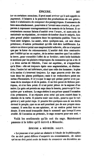 éWCURE. m 
ter en certaines occasions. 11 peut aussi arriver qu'il soit appelé eu 
jugement. Il laissera à la posiérité des productions de sou génie ; 
mais il s'abstiendra de composer des panégyriques. 11 amassera du 
Mes sans attachement , pourvoira à l'a?eair sans avarice, et se pré­parera 
à repousser courageusement les assauts de la fortune. 11 ne 
contractera aucune liaison d'amitié a?ec l'avare, et aura soin de 
maintenir sa réputation, de crainte de tomber dans le mépris. Son 
pins grand plaisir consistera dans les spectacles publics. Tous les 
vices sont inégaux. La santé, selon quelques uns, est une chose 
précieuse; d'autres prétendent qu'elle doit être indifférente. La 
nature ne donne point une magnanimité ache?ée, elle ne s'acquiert 
que par la force du raisonnement. L'amitié doit être contractée 
par Futilité qu'on en espère, de la même manière que l'on cultive 
la terre, pour recueillir l'effet de sa fertilité ; cette belle habitude 
se soutient par Ses plaisirs réciproques du commerce qu'on a lié. 11 
y a deux sortes de félicités, l'une est suprême, et n'appartient 
qu'à Bien : elle est toujours égaie sans augmentation, ni diminu­tion; 
l'autre lui est inférieure, ainsi que celle des hommes : le plus 
et le moins s'y troufent toujours. Le sage pourra avoir des sta^ 
tues dans les places publiques; mais il ne recherchera point ces 
sortes d'honneurs. Il n'ya que le sage qui puisse parler a?ec jus­tesse 
de la musique et de la poésie. 11 ne lira point de fictions poé­tiques, 
et n'en fera point. 11-n'est point jaloux de la sagesse #tia 
autre. Le gain est permis au sage dans le besoin, pourvu qu'il l'ac­quière 
par 'a science. Le sage obéira à son prince quand l'occasion 
s'en présentera, 11 se réjouira a?ec celui qui sera rentré dans le. 
chemin de la verte. 11 pourra tenir une école, pour?u que le vul­gaire 
n'y soit point reçu. 1! pourra lire quelques-uns de ses écrits 
devant le peuple; que ce ne soit pourtant pas de son propre mou­vement. 
11 sera fixe en ses opinions, et ne mettra point tout en 
doute. Il sera aussi tranquille dans le sommeil que lorsqu'il sera 
éveillé. Si l'occasion se présente, le sage mourra pour son ami. » 
Voilà les sentiments qu'ils ont du sage. Maintenant 
passons à la lettre qu'il écrivit à Ménecée, 
ÉPICURE A MÉNECÉE. SALUT. 
• La jeunesse n'est point un obstacle à l'étude de la philosophie. 
On ne doit point différer d'acquérir ces connaissances, de même 
qu'on ne doit point a?olr de honle de consacrer ses dernières an- 
 
