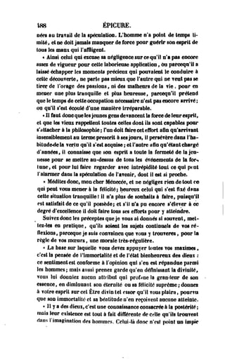 «88 ËPICURE. 
nées su Ira fa II de Sa spéculation. L'homme n'a point de temps li­mité 
* et se doit jamais masquer de force pour guérir son esprit de 
tous les maux qui l'affligent. 
« Ainsi celui qui excuse sa négligence sur ce qu'il n'a pas encore 
assez de vigueur pour cette laborieuse application, ou parcequ'il a 
laissé échapper les moments précieui qui pouvaient le conduire à 
cette découverte, ne parie pas mieui que l'autre qui ne veut pas se 
tirer de forage des passions , ni des malheurs de la fie, pour en 
mener une plus tranquille et plus heureuse, pareequ'il prétend 
que le temps de cette occupation nécessaire n'est pas encore arrif ê ; 
ou qu'il s'est écoulé d'une manière irréparable. 
• 11 faut donc que les Jeunes gens devancent Sa force de leur esprit, 
et que les vieui rappellent- toutes celles dont ils sont capables pour 
s'attacher à la philosophie; Fundoit faire cet effort afin qu*arri?ast 
insensiblement au terme prescrit à ses jours, i! persévère dans l'ha-bitud& 
dela ferla qu'il s'est acquise ; et l'antre afin qu'étant chargé 
d'années, il connaisse que son esprit a toute la fermeté de la jeu­nesse 
pour se mettre au-dessus de tous les événements de la fort 
tune, et pour lui faire regarder a?ec intrépidité tout ce qui peut 
l'alarmer dans la spéculation de l'avenir, dont il est si proche. 
« Méditez donc, mon cher Ménecéef et ne négligez rien de tout r® 
qui peut vous mener à la félicité; heureux celui qui s'est fixé dsns 
cette situation tranquille ! il n'a plus de souhaits à faire, puisqu'il 
est satisfait de ce qu'il possède; et s'il n'a pu encore s'élever à ce 
degré d'excellence il doit faire tous ses efforts pour y atteindre. 
Suivez donc les préceptes que je vous ai donnés si louvent, met­tez- 
les en pratique, qu'ils soient les sujets continuels de vos ré­flexions, 
parceque je suis convaincu que vous y trouverei, pour Sa 
règle de vos moeurs, une morale très-régulière. 
« La base sur laquelle vous devez appuyer toutes vos maximes, 
c'est la pensée de I Immortalité et de l'état bienheureux des dieux : 
ce sentiment est conforme à l'opinion qui s'en est répandue parmi 
les hommes; mais aussi prenez garde qu'en définissant la divinité, 
vous lui donniez aucun attribut qui profane la grandeur de son 
essence, en diminuant son éternité ou sa félicité suprême; donnei 
à votre esprit sur cet Être divin tel essor qu'il vous plaira, pour?a 
que son immortalité et sa béatitude n'en reçoi?eot aucune atteinte. 
« 11 y a des dieux, c'est une connaissance consacrée à la postérité ; 
mais leur existence est tout à fait différente de celle qu'ils trouvent 
dans l'imagination des hommes. Celui-là donc n'est point un impie 
 