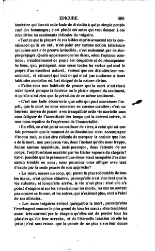 ÉP1CURE. 489 
téméraire qui bannit cette foule de difiaifeà qui le simple peuple 
rend des hommages ; c'est plutôt cet autre qui ? eut donner à ces 
êtres divins les sentiments ridicules du ?ulgaire. 
« Tout ce que la plupart de ces faibles esprits avancent sur la con­naissance 
qu'ils en ont, n'est point par aucuse notion intérieure 
qui puisse serf ir de preuve invincible, c'est seulement .par de sim­ples 
préjugés. Quelle apparence que les dieux» selon l'opinion corn-. 
muse, s'embarrassent de punir les coupables et de récompenser 
les bonsf qui* pratiquant sans cesse toutes les ?ertus qui sont le 
propre d'un excellent naturel, veulent que ces difinités leur res­semblent 
, et estiment que tout C>î qui n'est pas conforme à leurs 
habitudes mortelles est fort éloigné de la nature divine. . 
• Faites-vous une habitude de penser que la mort n'est rien à 
notre égard, puisque la douleur ou le plaisir dépend du sentiment, 
et qu'elle n'est dm que la prifation de ce même sentiment. 
« C'est une belle découverte que celle qui peut convaincre l'es­prit, 
que la mort se nous concerne en aucuse manière ; c'est un 
heureux moyen de passer a?ec tranquillité cette fie mortelle sans 
nous fatiguer de 11 a certitude des temps qui la doifent suivre, et 
sans nous repaître de l'espérance de l'immortalité. 
« En effet, ce n'est point un malheur de fifre, à celui qui est une 
fois persuadé que le moment de sa dissolution' n'est accompagné 
d'aucun mal; et c'est être ridicule de marquer la crainte que l'on 
a de la mort, non pas que sa vue, dans l'instant qu'elle sous frappe, 
donne-aucune inquiétude, mais parceqoe, dans l'atteste de ses 
coups, l'esprit se laisse accabler par les tristes fapeurs du chagrin? 
Est-il possible que la présence d'une chose étant incapable d'exciter 
aucun trouble en nous, nous puissions nous affliger avec tant 
d'excès par la seule pensée de son approche? 
« La mort, encore un coup, qui parait la plus redoutable de tous 
les ma a ï , n'est qu'une chimère, parcequ'elle n'est rien tant que la 
vie subsiste; et lorsqu'elle arrive, la fie n'est plus : ainsi elle n'a 
point d'empire ni sur les Y if ants ni sur les morts ; les uns ne sentent 
pas encore sa fureur, et les autres, qui n'existent plus, sont à l'abri 
de ses atteintes. 
« Les âmes vulgaires éfiteot quelquefois la mort, parcequ'eiles 
" l'envisagent comme le plus grand de tous les maux; elles tremblent 
aussi très-souvent par le chagrin qu'elles ont de perdre tous les 
plaisirs qu'elle leur arrache, et de l'éternelle inaction où elle les 
jette ; c'est sans raison que îa pensée de ne plus vivre leur donne 
 