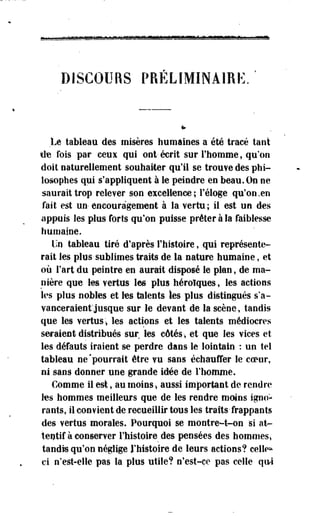 DISCOURS PRÉLIMINAIRE. 
Le tableau des misères humaines a été tracé tant 
Ile fois par ceux qui ont'écrit sur l'homme, qu'on 
doit naturellement souhaiter qu'il se trouve des phi­losophes 
qui s'appliquent à le peindre en beau. On ne 
saurait trop relever son excellence; l'éloge qu'on .en 
fait est un-encouragement à la vertu; il est un des 
appuis les plus forts qu'on puisse prêter à la faiblesse 
humaine. 
Un tableau tiré d'après l'histoire, qui représente­rait 
les plus-sublimes traits de la nature humaine, et 
où Fart du peintre en aurait disposé le plan, de ma­nière 
que les vertus les plus héroïques, les actions 
les plus nobles et les talents tes plus distingués s'a­vanceraient'jusque 
sur le devant de la scène, tandis 
que les vertus* les actions et les talents médiocres 
seraient distribués sur les côtés-, et que les vices et 
les défauts iraient se perdre dans le lointain : un tel 
tableau ne'pourrait être vu sans échauffer le coeur, 
ni sans donner une grande idée de l'homme. 
Comme il est, au moins-, aussi important de rendre 
les hommes meilleurs que de les rendre moins igno­rants, 
il convient de recueillir tous les traits'frappants 
des vertus morales. Pourquoi se montre-t-on si at­tentif 
à conserver l'histoire des pensées des hommes» 
tandis qu'on néglige l'histoire de leurs actions? celle* 
ci n'est-elle pas la plus utile? n'est-ce pas celle qui 
 