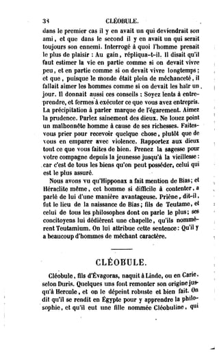 3'* CLÉOBULE. • 
dans le premier cas il y en avait un qui deviendrait son 
ami, et que dans le second il y en avait un qui serait 
toujours son ennemi. Interrogé à quoi l'homme prenait 
le plus de plaisir : Au gain, répliqua-t-il. 11 disait qu'il 
faut estimer la vie en partie comme si on devait vivre 
peu, et en partie comme si on devait vivre longtemps ; 
et que, puisque le monde était plein de méchanceté, il 
fallait aimer les hommes comme si on devait les haïr un. 
jour. Il donnait aussi ces conseils ; Soyez lents à entre­prendre, 
et fermes à exécuter ce que vous avez entrepris. 
La précipitation à parler marque de l'-égarement. Aimes 
la prudence. Parlez sainement des dieux. Ne louez point 
un malhonnête homme à cause de ses richesses. Faites- • 
vous prier pour recevoir quelque chose, plutôt que de 
vous en emparer avec violence. Rapporter aux dieux 
tout ce que vous faites de bien. Prenez la sagesse pour 
votre compagne depuis la jeunesse jusqu'à la vieillesse : 
.car c'est de tous les biens qu'on peut posséder celui qui 
est le plus assuré. 
Nous avons vu qu'Hipponax a fait mention de Bias; et 
Heraclite même, cet homme si difficile à contenter, a 
parlé de lui d'une manière avantageuse. Priène f dit-il, 
fut le lieu de la naissance de Bias; fils de Teutame, et 
celui de tous les philosophes dont on parle le plus; ses 
concitoyens lui dédièrent une chapelle, qu'ils nommè­rent 
Teutamium. On lui attribue cette sentence: Qu'il y 
a beaucoup d'hommes de méchant caractère. 
CLÉOBULE. 
Cléobule, fils d'Évagoras, naquit à Linde, ou en Carie, 
selon Durta. Quelques uns font remonter son origine jus­qu'à 
Hercule, et on le dépeint robuste et bien fait. On 
dit qu'il se rendit en Egypte pour y apprendre la pbilo- 
' sophie, et qu'il eut une fille nommée Cléobuline, q*1* 
 