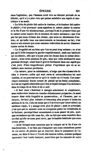 ÉP1CURE.' 4M 
dans l'agitation, que l'homme croit être au dernier période de sa 
félicité» qu'il n'y a plus rien qui puisse satisfaire son esprit et COQ* 
triboer à sa santé. 
« La foite du plaisir fait naître la douleur, et la douleur fait naître 
le plaisir; c'est pourquoi nous appelons ce même plaisir Sa source 
et la fin d'une vie bienheureuse f parcequ'il est le premier bies que 
la nature nous inspire dès le moment de notre naissance; que c'est 
par lui que nous évitons des choses, que sous en choisissons d'au­tres, 
et qu'enfin tous nos moufements se terminent eu lui; c'est 
donc à son secours que nous sommes rede?ables de sa?olr discerner 
toutes sortes de biens. 
• • La frugalité est un bien que Ton ne peut trop estimer; ce s'est 
pas qu'il faille toujours la garder régulièrement, mais son habitude 
est excellente, afin que n'ayant plus les choses dans la même abon­dance 
,. sous nous passions de peu, sans que cette médiocrité nous 
paraisse étrange ; aussi faut-il graver fortement dans sou esprit que 
c'est jouir d'une magnificence pleine d'agrément que de se sa­tisfaire 
sans aucune profusion. 
« La nature, pour sa subsistance» n'eiige que descho»très-fa­ciles 
à trouver; celles qui sont rares et eitraeréiaalres lui sont 
ioutiles, et ne peuvent serfir qu'à la vanité ou à l'eicès. Une nour­riture 
commune donne autant de plaisir qu'us festin somptneax, 
et c'est us ragoût admirable que l'eau et le pin lorsque Fou es trou?e 
dans le temps de sa faim et de si soif. 
« 11 faut donc s'habituer à manger sobrement et simplement, 
sais rechercher toutes ces ? landes délicatement préparées; la sauté 
trouve dans cette frugalité sa conservation, et l'homme, par ce 
moyen, défient plus robuste et beaucoup plus propre à toutes fe, 
actions de la fie. Gela est cause que s'il se trouve par inter? ailes à un 
meilleur repas, il y mange avec pi os de plaisir ; mais le principal, 
c'est que parce secours nous ne craignons point les vicissitudes de 
la fortune, parcequ'étaut accoutumés à nous passer de peu, quel­que 
abondance qu'elle nous été, elle ne fait que nous remettre dans 
un état qu'elle ne nous, peut ravir, par la louable habitude que nous 
avons prise. 
« ainsi lorsque nous assurons que la volupté est Sa fin d'une fie 
bienheureuse, il ne faut pas s'imaginer que nous entendions parler 
de ces sortes de plaisirs qui se Irouveut dans la jouissance de l'a­mour, 
ou dans le luxe eï l'esces des bonnes tables, comme quelques 
ignorants l'ont voulu insinuer, aussi bien que les ennemis de notre 
 