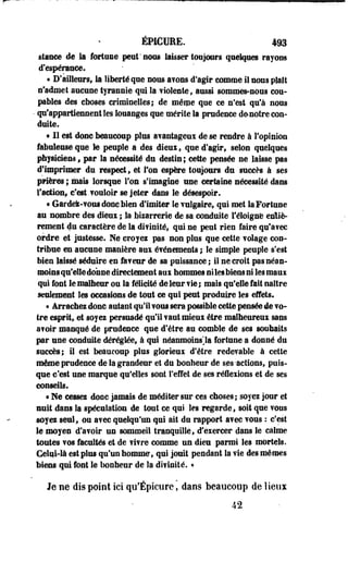 ÉPICUEE. 493 
stasce de te fortune peut'nous laisser toujours quelques rayons 
d'espérance. 
« D'ailleurs, te liberté que nous avons d'agir comme il nous plait 
n'admet aucune tyrannie qui la violente , aussi sommes-nous cou-pbles 
des choses criminelles; de même que ce n'est qu'à nous 
• qu'appartiennent les louanges que mérite la prudence de-nôtre con­duite. 
« 11 est donc beaucoup plus avantageux de se rendre à l'opinion 
fabuleuse que le peuple a des dieux , que d'agir, selon quelques 
physiciens, par la nécessité du destin ; cette pensée ne laisse pas 
d'imprimer du respect 9 et l'on espère toujours du succès à ses 
prières ; mais lorsque Ton s'imagine une certaine nécessité dans 
l'action* c'est vouloir se jeter dans le désespoir. 
« Gardek-vous donc bien d'imiter le vulgaire, qui met la Fortune 
au nombre des dieux ; la bizarrerie de sa conduite l'éloigné entiè­rement 
du caractère de la divinité, qui ne peut rien faire qu'avec 
ordre et justesse. Ne croyes pas non plus que cette volage con­tribue 
en aucune manière aux événements ; le simple peuple s'est 
bien laissé séduire en faveur de sa puissance ; il ne croit pas néan­moins 
qu'elle donne directement aux hommes ni les biens ni les maux 
qui font le malheur ou la félicité de leur vie; mais qu'elle fait naître 
seulement les occasions de tout ce qui peut produire les effets. 
« Arrachez donc autant qu'il vous sera possible cette pensée de vo­tre 
esprit, et soyez persuadé qu'il vaut mieux être malheureux sans 
a?oir manqué de prudence que d'être au comble de ses souhaits 
par une conduite déréglée, à qui néanmoins Ja fortune a donné du 
succès; il est beaucoup plus glorieux d'être redevable à cette 
même prudence de la grandeur et du bonheur de ses-actions, puis­que 
c'est une marque qu'elles sont l'effet de ses réflexions et de ses 
conseils. 
« Me cessez dooe jamais de méditer sur ces choses; soyez jour et 
nuit dans la spéculation de tout ce qui les regarde, soit que vous 
soyez seul, ou avec quelqu'un qui ait du rapport avec vous : c'est 
le moyen d'avoir un sommeil tranquille, d'exercer dans le calme 
toutes vos facultés et de vivre comme un dieu parmi les mortels. 
Celui-là est plus qu'un homme, qui jouit pendant la vie des mêmes 
biens qui font le bonheur de la divinité. « 
Je ne dis point ici qu'Épicure, dans beaucoup de lieux 
42 
 