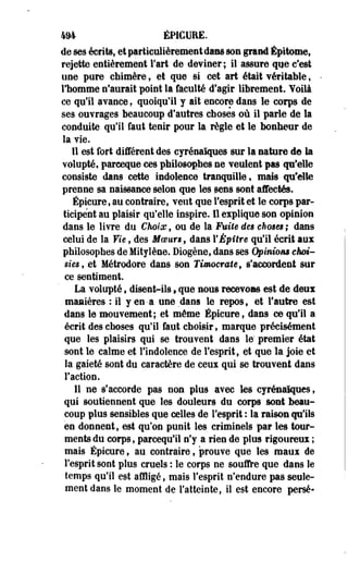 494 ÉPICURE. 
de ses écrits, et particulièrement dans son grand Épitome, 
rejette entièrement Fart de deviner; il assure que c'est 
une pure chimère, et que si cet art était véritable, 
l'homme n'aurait point la faculté d'agir librement. Voilà 
ce qu'il avance. quoiqu'il y ait encore dans le corps de 
ses ouvrages beaucoup d'autres choses où il parle de la 
conduite qu'il faut tenir pour la règle et le bonheur de 
la vie. 
11 est fort différent des cyrénaïques sur la nature de la 
volupté, parceque ces philosophes ne veulent pas qu'elle 
consiste dans cette indolence tranquille, mais qu'elle 
prenne sa naissance selon que les sens sont affectés. 
Épicure, au contraire, veut que l'esprit et le corps par­ticipent 
au plaisir qu'elle inspire. 11 explique son opinion 
dans le livre du Choix, ou de la Fuite des choses ; dans 
celui de la Vie, des Moeurs, dans YÉpître qu'il écrit aux 
philosophes de MitySène. Diogène, dans ses Opinions choi­sies, 
et Métrodore dans son Timocrate, s'accordent sur 
ce sentiment. 
La volupté s disent-ils , que nous recevons est de deux 
manières : il y en-a une dans le repos, et l'autre est 
dans le mouvement; et môme Épicure, dans ce qu'il a 
écrit des choses qu'il faut choisir, marque précisément 
que les plaisirs qui se trouvent dans le" premier état 
sont le calme et l'indolence de l'esprit, et que la joie et 
la gaieté sont du caractère de ceux qui se trouvent dans 
l'action. 
Il ne s'accorde pas non plus avec les cyrénaiques, 
qui soutiennent que les douleurs du corps sont beau­coup 
plus sensibles que celles de l'esprit : la raison qu'ils 
en donnent, est qu'on punit les criminels par les tour­ments 
du corps, parcequ'il n'y a rien de plus rigoureux ; 
mais Épicure, au contraire, prouve que les maux de 
l'esprit sont plus cruels : le corps ne souffre que dans le 
temps qu'il est affligé, mais l'esprit n'endure pas seule­ment 
dans le moment de l'atteinte, il est encore perse- 
 