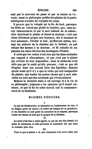 ÉPICURE. 495 
cuté par le souvenir du passé et par la crainte de l'a­venir 
; aussi ce philosophe préfère les plaisirs de la partie 
intelligente à toutes les voluptés,du corps. 
Il prouve que la volupté est la fin de tout, parceqoe 
les bétés ne voient pas plutôt la lumière, que f sans au­cun 
raisonnement et par le seul instinct de la nature, 
elles cherchent le plaisir et fuient la douleur; c'est une 
chose tellement propre aux hommes, dès le moment de 
leur naissance, d'éviter le mal, qu'Hercule même* sen- ^ 
tant les ardeurs de la chemise qui le brûlait , ne put 
refuser des larmes à sa douleur, et fit retentir de ses 
plaintes les cimes élevées des montagnes d'Eubée. 
Il croit que les vertus n'ont rien qui les fasse souhaiter 
par rapport à elles-mêmes, s et que c'est par le plaisir 
qui revient de leur acquisition ; ainsi la médecine n'est 
utile que par la santé qu'elle procure : c'est ce que dit 
Diogène dans son second livre des Épictètes. Épicure 
ajoute aussi qu'il n'y a que la vertu qui soit inséparable 
du plaisir; que toutes les autres choses qui y sont, atta­chées 
ne sont que des accidents qui s'évanouissent. 
Mettons la dernière main à cet ouvrage et à la vie de 
ce philosophe ; joignons-y les opinions qu'il tenait cer­taines 
, et que la fin de notre travail soit le commence­ment 
de la béatitude. 
. MAXIMES D'ÉPICURE. 
I. 
Ce qui est bienheureui et immortel ne s'embarrasse de rien, il 
ne fatigue point les autres ; la colère est Indigne de sa grandeur, 
et les bienfaits ne sont point dn caractère de sa majesté, parceque. 
toutes ces choses ne sont que le propre de la faiblesse. 
IL 
La mort n*est rien à notre égard ; ce qui est une fois dissolu n'a 
point de sentiment, et cette pri?ation de sentiment fait que nous 
ne sommes plus rien. 
III. 
Tout ce que le plaisir a de plus charmant n'est autre chose que 
 