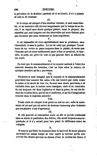 4% ÉPICURE. 
la privation de la douleur ; partout où il se trouve, il n'y a jamais 
de mal ni de tristesse. 
IV. 
Si le corps est attaqué d'une douleur violente, le mal cesse bien­tôt 
i si au contraire elle devient languissante par le temps de sa du­rée, 
il en reçoit sans doute quelque plaisir ; aussi la plupart des 
maladies qui sont longues ont des intervalles qui nous flattent plus 
que les maui que nous endurons ne sous inquiètent. 
V. 
Il est impossible de vivre agréablement sans la prudence, sans 
l'honnêteté et sans la justice. La vie de celui qui pratique l'excel­lence 
de ces vertus se passe toujours dans le plaisir, de sorte que 
l'homme qui est assez malheureux pour n'être ni prudent, ni boa-. 
néte, ni juste, est privé de tout ce qui pouvait faire la félicité de 
ses jours. 
VI. 
En tant que le commandement et la royauté mettent-à l'abri des 
mauvais desseins des hommes, c'est un bien selon la nature, de 
quelque manière qu'on y parvienne. 
VIL 
Plusieurs se sont imaginé que la royauté et le commandement 
pouvaient leur assurer des amis; s'ils ont trouvé par cette route 
le calme et la sûreté de leur vie, ils sont sans doute parvenus à ce 
véritable bien que la nature nous enseigne; mais si au contraire 
ils ont toujours été dans l'agitation et dans la peine, ils ont été dé­chus 
de ce même bien, qui lui est si conforme, et qu'ils s'imaginaient 
trouver dans la suprême autorité. 
VIIL • 
Toute sorte de volupté n'est point un mal en soi ; celle-là seule­ment 
est un mal qui est suivie de douleurs beaucoup plus violentes 
que ses plaisirs n'ont d'agrément. 
IX. 
Si elle pouvait se rassembler toute en elle et qu'elle renfermât 
dans sa durée la perfection des délices, elle serait toujours sans in- 
• quiétude, et il n'y aurait pour lors point de différence entre les 
voluptés. 
X. 
Si tout ce qui flatte les hommes dans la iasciveté de leurs plaisirs 
arrachait j en même 'temps de leur esprit la terreur qu'ils con­çoivent 
des choses qui sont au-dessus d'eux, la crainte des dieux et 
 