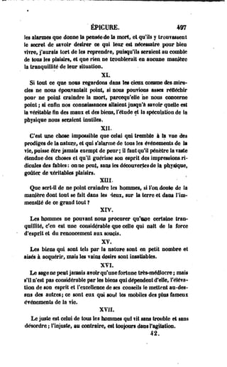 * ÉPICUEE. 497 
Ses alarmes que donne la pensée-dé la mort* el qu'ils y trouvassent 
le secret de sa?olr désirer ce qui loin? est nécessaire pour bien 
fifre, j'aurais tort de les reprendre* puisqu'ils seraient au comble 
de tous les plaisirs» et que rien ne troublerait en aucune manière 
la tranquillité de leur situation. 
Si tout ce que novs regardons dans les cieni comme dès-mira­cles 
ne nous époufantatt point, si sous poufioss asseï réfléchir 
pour ne point craindre la mort, parcequ'elle ne nous concerne 
point ; si enfin nos connaissances, allaient jusqu'à savoir quelle est 
la féritablê fin des maux et des biens, l'étude et la spéculation de la 
physique nous seraient inutiles* 
XII. 
C'est une chose impossible que celui qui tremble à il vue des 
prodiges de la nature, et qui s'alarme de tous les événements de Sa 
fie, puisse être jamais exempt de peur; il faut qu'il pénètre la faste 
étendue des choses et qu'il guérisse son esprit des impressions, ri­dicules 
des fables: on ne peut, sans les découvertes de la physique, 
goûter de véritables plaisirs. 
XIII. 
Que sert-il de ne point craindre les hommes, si Ion doute de la 
manière dont tout se fait dans les deux, sur la terre et dans l'im­mensité 
de ce grand tout ? 
XIV. 
Les hommes ne pouiant nous procurer qu'une certaine tran­quillité, 
c'en est une considérable que celle qui naît de la force 
d'esprit et du renoncement aux soucis. 
X?. 
Les biens qui sont tels par la nature sont en petit sombre et 
aisés à. acquérir, mais les faim désirs sont insatiables. 
XVI, 
Le sage ne peut jamais a?oir qu'use fortune très-médiocre ; mais 
s'il n'est pas considérable par les biens qui dépendent d'elle, l'éléva-tion 
de son. esprit et l'excellence de ses conseils îe mettent au-des­sus 
des autres-; ce sont eux qui sont les mobiles des plus fameux 
événements de la fie. 
XVII. 
Le juste est celui de tous les hommes qui fit sans trouble et sans 
désordre % l'injuste, au contraire, est toujours dans l'agitation. 
42. 
 