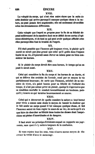 las éPICUIE 
xvm. 
La f olupSé du corps, qui n'est rien autre chose que la suite de 
cette douleur qui irrite pareequ'Ë manque quelque ebose à la na­ture, 
ne peut jamais être augmentée; elle est seulement diversifiée 
selon Ses dreonstances différentes. 
XIX. 
Cette folupté que f esprit se propose pour la in de sa félicité dé­pend 
entièrement de la manière dont on se défait de ces sortes d'opi­nions 
chimériques, et de tout ce qui peut a?oir quelque affinité atec 
elles pareequ'eltes font le trouble de l'esprit. 
XX. 
SIS était possible que l'homme pût toujours fifre, le plaisir qu'il 
aurait ne serait pas plus grand que celui qui! goûte dans f espace 
limité de sa fie, si! pou? ait assez éle? er sa raison pour en bien con­sidérer 
les bornes. 
XXI. 
Si le plaisir du corps défait être sans bornes, le temps qu'on en 
jouit le serait aussi. 
XXII. 
Celui qui considère la In du corps et les bornes de sa durée, et 
qui se délivre des craintes de l'menir, rend par ce moyen Sa fie 
parfaitement heureuse ; de sorte que l'homme» satisfait de sa ma­nière 
de fifre, n'a point besoin pour sa félicité de l'infinité des 
temps; il n'est pas même prifé de plaisir, quoiqu'il s'aperçoive que 
sa condition mortelle le conduit insensiblement au tombeau, puis­qu'il 
y trouf e ce qui termine heureusement sa course. 
XXIII. 
Celui qui a décou?ert de quelle manière la nature a tout borné 
pour fifre a connu sans doute le moyen de bannir la douleur qui 
se fait sentir au corps quand il lui manque quelque chose, et fait 
l'heureux secret de bien régler le cours de sa fie; de sorte qu'il n'a 
que faire de chercher sa félicité dans toutes les choses dont l'acqui­sition 
est pleine d'incertitudes et de dangers. 
XXIV. 
Iî faut âfoir un principe d'éfidence auquel on rapporte ses juge­ments, 
sans quoi ii s'y mêlera toujours de la confusion. 
XXV. 
Si fous rejetei tous les sens, fous n'aurez aucun moyen de dis­cerner 
la férité d*afcc le mensonge. 
 