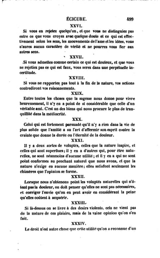 ÉCICURE. 499 
XXVL 
.Si vous en rejetez quelqu'un 9 et que fous ne distinguiez pas 
entre ce que f oos croy es avec quelque doute et ce qui est effec­tivement 
selon les sens* les mouvements de Famé et les idées, TOUS 
n'aurez aucun caractère de vérité et se pourrez vous fier ami 
aotres sens. 
- XXVII. 
.Si YOUS admettez comme certain ce qui est douteux» et que TOUS 
ne rejetiez pas ce qui est faux, vous serez dans une perpétuelle in­certitude. 
XXVIII. 
Si ? ©us ne rapportez pas tout à la fin de la nature, y os actions 
contrediront vos raisonnements. 
XXIX. 
Entre toutes les choses que la sagesse nous donne pour fifre 
heureusement, il n'y en a point de si considérable que celle d'un 
f éritable ami. C'est un des biens qui nous procure le plus de tran­quillité 
dans la médiocrité. 
XXX. 
Celui qui est fortement persuadé qu'il n'y a rien dans la fie de 
plus solide que l'amitié a su fart d'affermir son esprit'contre la 
crainte que donne la durée ou l'éternité de la douleur. 
XXXI. 
11 y a deux sortes de voluptés, celles que la nature inspire, et 
ceUes qui sont superflues ; il y en a d'autres qui, pour être natu­relles, 
ne sont néanmoins d'aucune utilité ; et il y en a qui ne sont 
point conformes au penchant naturel que nous a?ons, et que la 
nature n'exige en aucune manière; elles satisfont seulement les 
chimères que l'opinion se forme. 
XXXII. 
Lorsque nous n'obtenons point les voluptés naturelles qui n'o­ient 
pas Ea douleur, on doit penser qu'elles ne sont pas nécessaires, 
et corriger l'envie qu'on en peut avoir en considérant la peine 
qu'elles coûtent à acquérir. 
XXX1IL 
Si là-dessus on se livre à des désirs violents, cela ne vient pas 
de la nature de ces plaisirs, mais de la vaine opinion qu'on s'en 
fait. 
XXXIV. 
Le droit n'est autre chose que cette utilité qu'on a reconnue d'un 
 