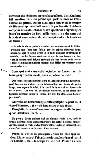 CLÉOBULE. 39 
composa des énigmes en vers hei amètres, dontCratinus 
fait mention dans un poème qui porte le nom lie Cleo- 
Mines an pluriel. On dit aussi qu'il renouvela le temple 
de Minerve, qui avait été construit par Danaus. Cléobule 
composa aussi des chants et des questions énigmatiques 
jusqu'au nombre de trois mille vers. 11 y a des gens qui 
le croient aussi auteur de ces vers qui sont sur le tombeau 
de Midàs : 
« Je suis la statue qu'on a couchée sur ce monument de Midas 
* Pendant que l'eau sera fluide, que les arbres élèveront leur.» 
« sommets, que Se soleil levant et la lune brillante éc'aireront le 
« monde, que les fleuves coûteront et que la mer la?era les riva- 
« ges, je demeurerai ici, en* arrosant de mes larmes cette pierre 
« polie, et eu -annonçant aui passants que MUas est renfermé dans 
« ce sépttlcre. • 
Ceux qui sont dans cette' opinion se Tondent sur le 
témoignage de Simonide, dans le poème où il dit : 
Qui peut raisonnablement lcucr le Ltodiea Cléobule iTafoir op­posé 
des statues à des rivières intarissables, aux fleurs du prin­temps, 
aw rayons du soleil, à la clarté de la lune et aui tournants 
de la mer? Tout cela est au-dessous des dieu s, et les mains des 
nommés peuvent briser la pierre. Ce sont les idées d'un homme 
peu sensé. 
Au reste, on remarque que cette épitaphe ne peut point 
être d'Homère t qui vivait longtemps avant Midas." 
Pamphila, dans ses Commentaires* rapporte cette énigme 
qu'on attribue à Cléobule : 
Un père a douze enfants qui ont chacun trente filles, mais de 
beauté différente : les unes sont brunes, les autres blondes ; et quoi­qu'elles 
aient la vertu d'être Immortelles, toutes se succèdent, au­cune 
n'est exemple de Sa mort. C'est l'année. 
' Parmi se* sentences poétiques, voici les plus approu­vées 
: L'ignorance et l'abondance de paroles régnent parmi 
les hommes, mais le temps les instruit. Pensez à quel- 
 