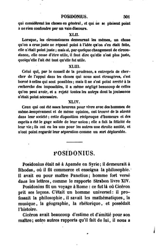 POSIDDNHJS. 501 
qui considèrent les choses en générai, et qui ne se plaisent point 
à ne rien confondre par un fais discours. 
XLH. 
Lorsque, les circonstances demeurant les mêmes., un chose 
qu'on a crue juste ne répond point à l'idée qu'on s'en était faite, 
elle n'était point juste ; mais si* par quelque changement de circon­stance, 
elle cesse d'être utile, il faut dire qu'elle n'est plus juste, 
quoiqu'elle l'ait été tant qu'elle fut utile. 
XLUI. 
Celui qui, par le conseil de la prudence, a entrepris de cher­cher 
de l'appui dans les choses qui nous sont étrangères, s'est 
borné à celles qui sont possibles ; mais il ne s'est point arrêté à la 
recherche des impossibles, il a même négligé beaucoup de celles 
qu'on peut avoir, et a rejeté toutes les autres dont la jouissance 
n'était point nécessaire. 
XLIV. 
Ceui qui ont été asses heureui pour vivre avec des hommes, de 
même-tempérament et de même opinion, ont trouvé de la sûreté 
dans leur société ; cette disposition réciproque d'humeurs et des 
esprits a été le gage solide de leur union ; elle a fait la félicité de 
leur vie ; ils ont eu les uns pour les autres une étroite amitié, et 
n'ont point regardé leur séparation comme un sort déplorable. 
POSIDONIUS. 
Posidonius était né à Apamée en Syrie ; il demeurait à 
Bhodesf où il fit commerce et enseigna -la philosophie.- 
Il avait eu pour maître Panetius; homme fort versé 
dans les lettres, comme le rapporte Strabon livre XIV. 
Posidonius fit un voyage à Rome : ce fut là oùGicéron 
prit ses leçons. C'était un homme universel: il pro­fessait 
la philosophie, il savait les mathématiques , la 
musique, la géographie, la rhétorique,• ef possédait 
l'histoire. 
Cïcéron avait beaucoup d'estime et d'amitié pour son 
maître; entre autres rapports qu'il fait de lui, il nous a 
 