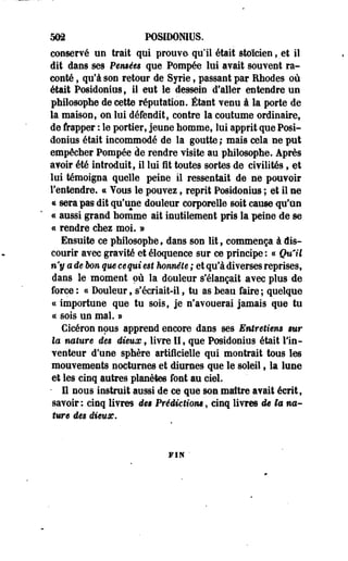 503 POSIDOMUS. 
conservé un trait qui prouve qu'il était stoïcien, et il 
dit dans ses Permets que Pompée lui avait souvent ra­conté 
, qu'à son retour de Syrie, passant par Rhodes où 
était Posidonius, il eut le dessein d'aller entendre un 
philosophe de cette réputation. Étant venu à la porte de 
la maison, on lui défendît, contre la coutume ordinaire, 
de frapper : le portier, jeune homme, lui apprit que Posi-donius 
était incommodé de la goutte; mais cela ne put 
empêcher Pompée de rendre visite au philosophe. Après 
avoir été introduit, il lui i t toutes sortes de civilités, et 
lui témoigna quelle peine il ressentait de ne pouvoir 
l'entendre. « Yous le pouvez, reprit Posidonius ; et il ne 
« sera pas dit qu'une douleur corporelle soit cause qu'un 
« aussi grand homme ait inutilement pris la peine de se 
« rendre chez moi. » 
Ensuite ce philosophe, dans son lit, commença à dis­courir 
avec gravité et éloquence sur ce principe : « Qu'il 
n'y a de bon que eequi est honnête ; et qu'à diverses reprises, 
dans le moment où la douleur s'élançait avec plus de 
force : « Douleur, s'écriait-il, tu as beau faire ; quelque 
ce importune que tu sois, je n'avouerai jamais que tu 
ce sois un mal. ® 
Cicéron nous apprend encore dans ses Entreti