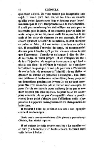 40 CLÉOBULE. 
que chose d'élevé. Ne vous rendez pas désagréable sans 
sujet. 11 disait qu'il faut marier les filles de manière 
qu'elles soient jeunes pour l'âge et femmes pour l'esprit, 
insinuant par là qu'il faut prendre soin de leur éducation. 
Il avait pour maxime qu'on doit obliger ses amis pour se 
les rendre plus intimes, et ses ennemis pour en faire des 
amis ; et que par ce moyen on évite les reproches de ses 
amis et les mauvais desseins de ses ennemis. 11 disait 
encore qu'avant de sortir de sa maison, on doit examiner 
ce qu'on va faire, et à son retour examiner ce qu'on a 
fait. Il conseillait l'exercice du corps, et recommandait 
d'aimer plus à écouter qu'à parler ; d'aimer mieux l'étude 
que- l'ignorance; d'employer sa langue à dire du bien; 
de se rendre .la vertu propre, et de s'éloigner du mat; 
de fuir l'injustice ; de suggérer à son pays ce qui tend le 
plus à son bien ; de réfréner la volupté ; de n'employer 
la violence en quoi que ce soit ; de pourvoir à l'éducation 
de ses enfants; de renoncer à l'inimitié; de ne flatter ni 
gronder sa femme en présence d'étrangers, Fim éfcnt 
unç petitesse et l'autre une indiscrétion ; de ne pas punir 
un domestique pendant son ivresse, si on ne veut passer 
pour être ivre soi-même ; de se marier avec son égale, de 
peur d'avoir se§ parents pour maîtres; de ne pas se mo­quer 
de ceux qui sont injuriés, de peur de se lés attirer 
pour ennemis; de ne pas s'enorgueillir dans la prospé­rité 
et de ne point s'abattre dans l'affliction ; enin, d'ap­prendre 
à supporter courageusement les changements de 
la fortune. 
11 mourut à l'âge de soixante-dix ans: son épitapbe 
contient ses louanges : 
Linde, que la mer arrose de tous côtés, pleure la perte do sage 
Cléobnîes dont elle fut la patrie. 
11 est auteur de cette courte maxime : La manière est 
ce qu'il y a de meilleur en toutes choses. 11 écrivit aussi 
cette lettre à Solon : 
 