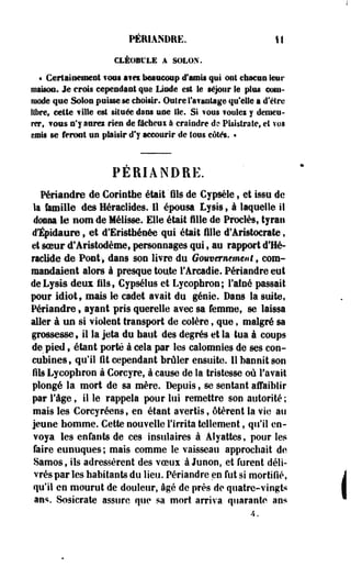 PÉRIANDRE. II 
CLÉOBl'LE A SOLOX. 
« Certainement font i f « beaucoup d'amis qui oui chacen leur 
maison. Je crois cependant que Limée est Se séjour le plus com­mode 
que Solon poisse se choisir. Oulre l'a?antage qu'elle a d'être 
libre, cette ville est située dans noe lie. Si vous foulez y demeu­rer, 
?OMs n'y aaret rien de fâchcui à craindre de? PEsistrate, et vos 
émis se feront un plaisir d'y accourir de tous côtés. • 
PERIANDRE. 
Périandre de Cortntbe était 'fils de Cypsèle, et issu de 
la famille des Héraclides. Il épousa Lysis, à laquelle il 
donna le nom de Mélisse. Elle était fille de Proclès, tyran 
dïpidaure, et d'Eristbéoée qui était fille d'Aristocrate, 
et soeur d'Artstodème* personnages qui, au rapport d'Hé-raclide 
de Pont-, dans son livre du Gouvernement, com­mandaient 
alors à presque toute l'Arcadie. Périandre eut 
deLysis deux i l s , Cypsélus et Lycopbron; l'afoé passait 
pour idiot, mais le cadet avait du génie. Dans la suite, 
Périandre » ayant pris querelle avec sa femme, se laissa 
aller à un si violent transport de colère , que t malgré sa 
grossesse» il la jeta du bâtit des degrés et la tua à coups 
de pied , étant porté à cela par les calomnies de ses con­cubines, 
qu'il fit cependant brûler ensuite. 11 bannit son 
fils Lycopbron à Corcyre, à cause de la tristesse où l'avait 
plongé la mort de sa mère. Depuis , se sentant affaiblir 
par Tàge, il le rappela pour lui remettre son autorité; 
mais les Corcyréens, en étant avertis, ôtèrent la vie au 
jeune homme. Cette nouvelle l'irrita tellement, qu'il en­voya 
les enfants de ces insulaires à Alyattes, pour les 
faire eunuques ; mais comme le vaisseau approchait de 
Samosf ils adressèrent des voeux à Junon, et furent déli­vrés 
par les habitants du lieu. Périandre en fut si mortifié, 
qu'il en mourut de douleur, âgé de près de quatre-vingts 
ans. Sosicrate assure que sa mort arriva quarante ans 
A. 
 