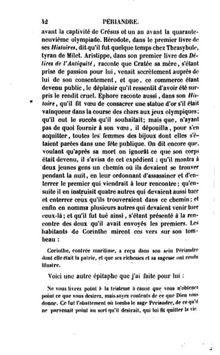 M PÊIUANDRE. 
avant la captivité de Crésus ot un an avant la quarante-neuvième 
olympiade. Hérodote, dans le premier livre de 
ses Higtmre$t ditqu'il fut quelque temps chez Thrasybule, 
tyran de Milet. Aristippe, dans son premier livre des Dé­lices 
de l'Antiquité, raconte que Cratée sa mère, s'étant 
prise de passion pour lui, venait secrètement auprès de 
lui de son consentement, et que, ce commerce étant 
devenu public, le déplaisir qu'il ressentit d'avoir été sur­pris 
le rendit cruel. Éphore raconte aussi, dans son His­toire 
, qu'il fit voeu de consacrer une statue d'or s'il était 
vainqueur dans la course des chars aux jeux olympiques ; 
qu'il eut le succès qu'il souhaitait; mais que, n'ayant 
pas de quoi fournir à son voeu, il dépouilla, pour s'en 
acquitter f toutes les femmes des bijoux dont elles s'é­taient 
parées dans une fête publique. On dit encore que, 
voulant qu'après sa mort on ignorât ce que son corps 
était devenu, il s'avisa de cet expédient ; qu'il montra à 
deux jeunes gens un chemin où ils devaient se trouver 
pendant la nuit, en leur ordonnant d'assassiner et d'en­terrer 
le premier qui viendrait à leur rencontre ; qu'en­suite 
il en instruisit quatre autres qui devaient aussi tuer 
et enterrer ceux qu'ils trouveraient dans ce chemin; et 
enfin en nomma plusieurs autres qui devaient venir tuer 
ceux-là ; et qu'il fut tué ainsi, s'étant présenté à la ren­contre 
des deux qu'il avait envoyés les premiers. Les 
habitants de Corinthe mirent ces vers sur son tom­beau 
: 
Corinthe, contrée maritime, a reçu dans son sein Périaudre 
dont elle était Sa patrie, et que ses richesses et sa sagesse ont rendu 
illustre. 
Voici une autre épitaphe que j'ai faite pour lui : 
Ne vous livrez point à Sa tristesse à cause que YOOS n'obtenez 
point ce que ?ous desirez, mais soyez contents de ce que Dieu vous 
donne. Ce rut l'abattement où tomba Se sage Périandre, de ce qu'il 
ne parvenait point au sort qu'il désirait, qui lui fît quitter la vie. 
 