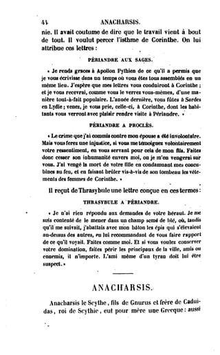 41 ANAGHÀRSIS. 
nie. Iï avait coutume de dire que le travail vient à bout 
de tout. Il .voulut percer l'istliroe de Corinthe. Ou lui 
attribue ces lettres-: • 
' PÉRIANDRE AUX SAGES. " 
* Je remis grâces à Apollon Pythies de ce qu'il 3 permis que 
je f ©us éeri? Isse dans us temps où fous êtes tous assemblés es us 
même lieu. J'espère que mes lettres vous conduiront à Corintbe ; 
et je vous recevrai» comme vous le verrez vous-mêmes, d'une ma­nière 
tout-à-fait populaire. L'année dernière, vous fûtes à Sardes 
es Lydie ; venez, je vous prie, celle-ci, à Corinthe, dont Ses habi­tants 
vous verront avec plaisir rendre visite à Périandre. »: - 
PÉRIANDRE A PROCLÈS. 
• Le crime que j'ai commis contre mon épouse a été involontaire. 
Mais vous ferez une injustice» si vous.me témoignes volontairement 
votre ressentiment, en vous servant pour cela de mon fils. Faites 
donc cesser son inhumanité envers moi, ou je m'en vengerai sur 
vous. J'ai vengé la. mort de votre fille en condamnant mes concu­bines 
au feu, et en faisant brûler vis-à-vis de son tombeau les vête­ments 
des femmes de Corinthe. » 
11 reçut de Tbrasy bule une lettre conçue en ces termes: 
THRASYBULE A'PÉRIANDRE. 
« Je n'ai rien répondu aux demandes de votre héraut. Je me 
suis contenté de le mener dans un champ semé de blé, où, tondis 
qu'il'me suif ait, j'abattais avec mon bâton Ses épis qui s'élevaient 
au-dessus des autres, en lui recommandant de fous faire rapport 
de ce qu'il voyait. Faites comme mol. Et si vous voulez conserver 
votre domination, faites périr les principaux de Sa ville, amis ou 
ennemis, il n'importe. L'ami même d'un tyran doit lui être 
suspect. » 
ÀNÀCIÎARSIS. 
Anacharsis le Scythe, fils de Gnurus et frère de Cadui-das, 
roi de Scythic, eut pour mère une Grecque : ausé 
 