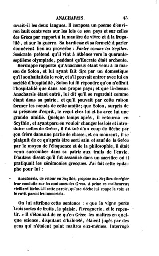 ANACHAR&IS. *> 
savait-il les deui langues. Il composa un poème d'envi­ron 
huit cents vers sur les lois de son pays et sur celles 
des Grecs par rapport à la manière de vitre et à la fruga­lité 
t et sur la guerre. Sa hardiesse et sa fermeté à parler 
donnèrent lieu au proverbe : Pmrkr comme ies Scythe$. 
Sosicrate prétend qu'il vint à Athènes vers la quarante-septième 
olympiade , peidant qu'Eucrate était archonte. 
Hermippe rapporte qu'Anachareis étant venu à la mai­son 
de Solon 9 et lui ayant fait dire par un domestique 
qu'il souhaitaitde le voir, et s'il pouvait entrer avec lui en 
société d'hospitalité , Solon lui fit répondre qu'on n'offrait 
l'hospitalité que dans son propre pays; et que là-dessus 
Anacharsts étant entré, lui dit qu'il se regardait comme 
étant dans sa patrie , et qu'il pouvait par cette raison 
former les noeuds de cette amitié; que Solon f surpris de 
sa présence d'esprit f le reçut chez lui et lia avec lui une 
grande amitié. Quelque temps après $ il retourna en 
Scy thîe, et ayant paru en vouloir changer les lois et intro­duire 
celles de Grèce, il fut tué d'un coup de flèche par 
çon frère dans.une partie de chasse ; et en mourant, il se * 
plaignit de ce qu'après être sorti sain et sauf de la Grèce 
par le moyen de l'éloquence et de la philosophie, il était 
venu succomber dans sa patrie aux traits de l'envie. 
D'autres disent qu'il fut assassiné dans un sacrifice où il 
pratiquait les cérémonies grecques. J'ai fait cette épita-phe 
pour lui : 
ânacbarsis, de retour eu Scythie, propose aux Scythes de régler 
leur conduite sur les coutumes des Grecs, â peine ce malheureux 
vieillard iâcbe-t-il cette parole, qu'une flèche lut coupe la voix et 
le ravit parmi les Immortels. 
On lui attribue cette sentence : « que la vigne porte 
'trois sortes de fruits, le plaisir, l'ivrognerie, et le repen­tir. 
» 11 s'étonnait de ce qu'en Grèce les maîtres en quel­que 
science, disputant d'habileté, étaient jugés par des 
gens qui n'étaient point maîtres eux-mêmes. Interrogé 
 