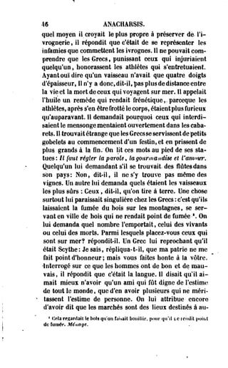 m ANACHARSIS. 
que! moyen il croyait le plus propre à préserver, de l'i­vrognerie 
, il répondit que c'était de se représenter les 
infamies que commettent les ivrognes. Il ne pouvait com­prendre 
que les Grecs * punissant ceux qui injuriaient 
quelqu'un, honorassent les athlètes qui s'entretuaient. 
Ayant ouï dire qu'un vaisseau n'avait que quatre doigts 
d'épaisseur, IS n'y a donc, dit-il, pas plus de distance entre 
la vie et la mort de ceux qui voyagent sur mer. Il appelait 
l'huile un remède qui rendait frénétique,.parceque les 
athlètes, après s'en être frotté le corps, étaient plus furieux 
qu'auparavant. 11 demandait pourquoi ceux qui interdi­saient 
le mensonge mentaient ouvertement dans les caba­rets. 
Il trouvait étrange que les Grecs se servissent de petits 
gobelets au commencement d'un festin, et en prissent de 
plus grands à la fin. On lit ces mots au pied de ses sta­tues: 
II faut régler la parole, ta gourmandise et l'amour. 
Quelqu'un lui demandant s'il se trouvait, des flûtes dans 
son pays: Non, dit-il, il ne s'y trouve pas même des 
vignes. Un autre lui demanda quels étaient les vaisseaux 
les plus sûrs : Ceux, dit-il, qu'on tire à terre. Une chose 
surtout lui paraissait singulière chez les Grecs : c'est qu'ils 
laissaient la fumée du bois sur les montagnes, se ser­vant 
en ville de bois qui ne rendait point de fumée •*. On 
lui demanda quel nombre l'emportait, celui des vivants 
ou celui des morte. Parmi lesquels placez-vous ceux qui 
sont sur mer? répondit-il. Un Grec lui reprochant qu'il 
était Scythe: Je sais, répliqua-1-il, que ma patrie ne me 
fait point d'honneur ; mais vous faites honte à la vôtre. 
-Interrogé sur ce que les hommes ont de bon et de mau­vais, 
il répondit que c'était la langue. Il disait qu'il ai­mait 
mieux n'avoir qu'un ami qui fût digne de l'estime 
de tout le monde, que d'en avoir plusieurs qui ne méri­tassent 
l'estime de personne. On- -lui attribue- encore 
d'avoir dit que les marchés sont des lieux destinés à au- 
1 Cela regardait îe bols qu'on faisait bouillir, pour qu'il te rendit point 
de fumer. Ménage. 
 