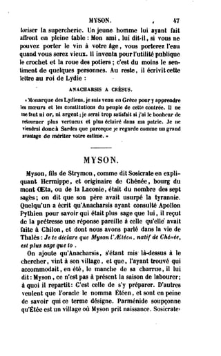 MYSON. , 47 
loriser la supercherie. Un jeune, homme lui ayant Tait 
affront en pleine table : Mon uni 9 lui dit-il v si vous ne 
pouvez porter le vin à votre âge, vous porterez l'eau 
quand vous serez vieux. M inventa pour l'utilité publique 
le crochet et la roue des potiers ; c'est du moins le sen­timent 
de quelques personnes. Au reste, il écrivit cette 
lettre au roi de Lydie : 
ANACHAHSIS A C1ÈSUS. 
« Monarque des Lydiens, je suis venu en Grèce pour y apprendre 
les moeurs et les constitutions du peuple de celte contrée. U ne 
me faut ni or, ni argent ; je serai trop satisfait si j'ai le bonheur de 
retourner pins vertueux et plus éclairé dans ma patrie. Je ne 
viendrai donc à Sardes que parceque je regarde comme un grand 
avantage de mériter votre estime. » 
MYSON. 
Myson, fils de Strymon, comme dit Sosicrate en expli­quant 
Hermippe, et originaire de Cbénée, bourg du 
mont CEta, ou de la Laconie, était du nombre des sept 
sages; on dit que son père avait usurpé la tyrannie. 
Quelqu'un a écrit qu'Anaeharsis ayant consulté Apollon 
Pythien pour savoir qui était plus sage que lui, il reçut 
de la prétresse une réponse pareille à celle qu'elle* avait 
faite à Ghilon , et dont nous avons parié dans la vie de 
Tbalès : Je U déclaré que Myson l'ASiéea, natif dé Chénée, 
€$l plus sage queto . 
On ajoute qu'Anaeharsis, s'étant mis' là-dessus à le 
chercher, vint à son village, et que, l'ayant trouvé qui 
accommodaits en été, le manche de sa charrue, il lui 
dit : Myson, ce n'est pas à présent la saison de labourer; 
à quoi il repartit: C'est celle de s'y préparer. D'autres 
veulent que l'oracle le nomma Étéen, et sont en peine 
de savoir qui ce terme désigne. Parménide soupçonne 
qu'Étée est un village où Myson prit naissance. Sosicrate» 
 