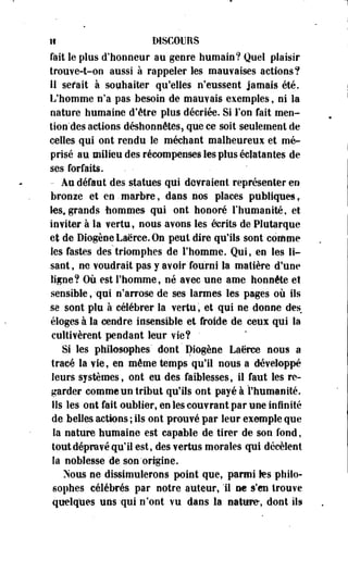 if DISCOURS 
fait le plus d'honneur au genre humain? Quel plaisir 
trouve-t-on aussi à rappeler les mauvaises actions? 
Il serait à souhaiter qu'elles n'eussent jamais été. 
L'homme n'a pas besoin de mauvais exemples, ni la 
nature humaine d'être plus décriée. Si l'on fait men-tion'des 
actions déshonnétes, que ce soit seulement de 
celles qui ont rendu le méchant malheureux et mé­prisé 
au milieu des récompenses les plus éclatantes de 
ses forfaits. - • ' 
- Au défaut des statues qui devraient représenter en 
bronze et en. marbre, dans nos places publiques f 
les,grands fiommes qui ont honoré l'humanité, et 
inviter à la vertu , nous avons les écrits de Plutarque 
et de DiogeoeLaërce.On peut dire qu'ils sont coiftme 
les fastes des triomphes de l'homme. Qui, en les li­sant, 
ne voudrait pas y avoir fourni la matière d'une 
ligne? Où est l'homme, né avec une ame honnête et 
sensible, 'qui n'arrose de ses larmes les pages où ils 
se sont plu à célébrer la vertu, et qui ne donne des 
éloges à la cendre insensible et froide de ceux qui la 
cultivèrent pendant leur vie? " 
Si les philosophes' dont Diogène Laërce nous a 
tracé la vie, en même temps qu'il nous a développé 
leurs systèmes, ont eu des faiblesses, il faut les re­garder 
comme un tribut qu'ils ont payé à l'humanité. 
Ils les ont fait oublier, en les couvrant par une infinité 
de belles actions ; ils ont prouvé par leur exemple que 
la nature humaine est capable de tirer de son fond, 
tout dépravé qu'il est, des vertus morales qui décèlent 
îa noblesse de son'origine. 
Nous ne dissimulerons point que, parmi tes philo­sophes 
célébrés par notre auteur, 11 ne s'en trouve 
quelques uns-qui n'ont vu dans la nature, dont ils 
 