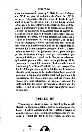 48 ÉPIMÉNIDE. 
dans ses Siieeesnom, pense qu'il était de race étbéenne 
du côté de son père, et de famille chénéenne du côté de 
sa mère. Eutypbron, fils d'Héraclide de Pont, dit qu'il 
était né dans l'Ile de Crète, où il y a un bourg nommé 
Elea. Anaxilas au contraire le fait sortir du fond de FAr-cadie. 
Hipponax parle de lui en se servant de ces termes : 
«cMyson, ce philosophe dont Apollon éleYa la sagesse au-dessus 
de celle de tous les hommes.» Aristoxène, dans ses 
différentes Histoires, dit qu'il ressemblait beaucoup à 
Timon et à Apémante du côté des moeurs, en ce qu'il 
était misanthrope, et qu'on l'entendit rire seul, dans un 
lieu écarté de. Lacédémone. Celui qui le surprit "dans ce 
moment lui ayant demandé pourquoi il riait, n'ayant 
personne avec lui: C'est justement, dit-il, pour cela que 
je ris. Aristoxène dit que, tant par cette raison que 
pareequ'il était peu relevé par le lieu de sa naissance, 
qui n'était pas une ville , mais un simple bourg 9 il fut 
peu célèbre; et cela fut cause que plusieurs attribuèrent 
les choses qu'il a dites à Pisi9trate le tyran, excepté Pla­ton 
le philosophe, qui a parlé de lui dans son Protagoras, 
et qui le meta la place de Périandre. Il disait que a ce n'est 
•point par la science des paroles qu'il faut parvenir "à la 
connaissance des choses, mais que c'est par l'étude des 
choses qu'il faut déterminer les paroles; -parceque les 
mots sont pour les choses, et non pas les choses pour les 
mots. » Il finît sa vie la quatre-vingt-dix-septième année 
de son âge. 
EPIMENIDE. 
Théopompe et d'autres avec lui disent qu'Épiménide 
était fils de Phestius; quelques uns lui donnent pour père 
Dosias, d'autres Agésarque. 11 était Cretois d'origine et 
naquit à Gnosse; mais,.comme il laissait croître ses che­veux, 
il n'avait pas l'air d'être de ce pays. Un jour, son 
 