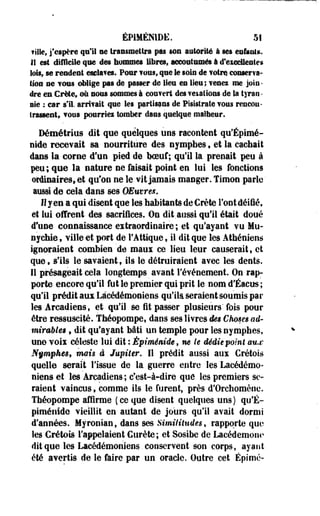 ÉP1MÉMDE. 51 
fille, j'espère qui! se transmettra pas son autorité à ses enfants, 
1! est difficile que des hommes libres» aocoatamés à d'excellentes 
lois, se rendent esclaves. Pour f ousf que le soin de votre, conserva­tion 
se vos» oblige pas de passer de lien en lieu; venes me join­dre 
en Crète» où nous sommes à couvert des veiations de la tyran • 
aie : car s'il, arrifait que les partisans de Pisislrate fous rencon­trassent 
» vous pourries tomber dans quelque malheur. 
Démétrius dit que quelques uns racontent qu'Épimé-nide 
recevait sa nourriture des nymphes, et la cachait 
dans la corne d?un pied de hceuf ; qu'il la prenait peu à 
peu; que la nature ne faisait point en lui les fonctions 
ordinaires, et qu'on ne le vit jamais manger. Timon parle ' 
aussi de cela dans ses OEuvres. 
Il y en a qui disent que les habitant» de Crète Font déifié, 
et lui offrent des sacrifices. On dit.aussi qu'il était doué 
d'une connaissance extraordinaire; et qu'ayant vu Mu-nychie, 
ville et port de l'Attique, il dit que les Athéniens 
ignoraient combien de maux ce lieu leur causerait, et 
que, s'ils le savaientf ils le détruiraient avec les dents. 
Il présageait cela longtemps avant l'événement. On rap­porte 
encore qu'il fut le premier qui prit le nom d'Éacus ; 
qu'il prédit aux Léeédémoniens qu'ik seraient soumis par 
les Arcadiens, et qu'il se fit passer plusieurs'fois pour 
être ressuscité. Théopompe, dans ses livres des Choses ad­mirables 
, dit qu'ayant bâti un temple pour les nymphes, 
une voix céleste lui dit : Épimémde, ne le dédie point aux 
N§mpkesf mais à Jupiter. Il prédit aussi aux Cretois 
quelle serait l'issue de la guerre entre les Lacédémo-niens 
et les Areadiens ; c'est-à-dire que les premiers se­raient 
vaincus, comme ils le furent, près d'Orchomènc. 
Théopompe affirme (ce que disent quelques uns) qu'É-piménide 
vieillit en autant de jours qu'il avait dormi 
d'années. Myronian, dans ses Similitudes, rapporte que 
les Cretois l'appelaient Ctirète; et Sosibe de Lacédemonc 
dit que les Lacédémonîens. conservent son corps, ayant 
été avertis de le faire par un oracle. Outre cet Épimé- 
 