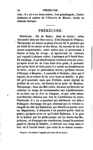 52 • • PHERECYDE. 
uide, il y en a eu deux autres, l'un généalogiste, l'autre 
historien et auteur de Y Histoire de Mimées, écrite en 
dialecte dorique. 
PHÉRÉCYDE. 
Phérécyde , fils de Badys , était de Syrus1, selon 
, Alexandre dans ses Successions. Il fut disciple de Pittacus. 
Théopompe lui donne la gloire d'avoir été le premier qui 
ait traité de la nature et des dieux. On raconte de lui des 
choses surprenantes ; entre autres que, se promenant à 
Samos le long du rivage, et apercevant un vaisseau 
qui voguait à pleines voiles, il présagea qu'il ferait bien­tôt 
naufrage, et qu'effectivement il échoua sous ses yeui ; 
qu'après avoir bu de l'eau tirée d'un puits, il pronosti­qua 
qu'au bout de trois jours il y aurait un tremblement 
de terre, et que ce phénomène arriva; qu'étant revenu 
d'Oîympie à Messène % il conseilla à Périlaus, chez qui il 
logeait, de se retirer de là, avec toute sa famille, le plus 
tôt qu'il pourrait; mais que Périlaus f ayant négligé-de 
profiter de cet avis, Sut témoin de la prise de Messène. 
Théopompe, dans ses Merveilles t dit aussi qu'Hercule lui 
ordonna en songe de recommander aux Lacédémoniens 
de ne faire cas ni d'or ni d'argent t et que cette même 
nuit Hercule ordonna aux rois de Lacédémone; de croire 
Phérécyde. Il y en a pourtant qui attribuent ces faits à 
Pythagore. Hermippe dit que, désirant que la victoire se 
rangeât du côté des Éphésiens, qui étaient en guerre avec 
les Magnésiens, il demanda à un passant quelle était sa 
patrie; qu'après avoir su qu'il était Êphésieo, il le pria 
de le traîner par les pieds jusque sur les terres des Ma­gnésiens, 
et d'engager ses concitoyens, lorsqu'ils auraient 
gagné le champ de bataille, à enterrer son corps dans le 
lieu où il l'aurait laissé; que celui-là en donna connais- 
! Dingnif, lui-même, S'appelle plus lias l'Ile de Sym.*. 
 