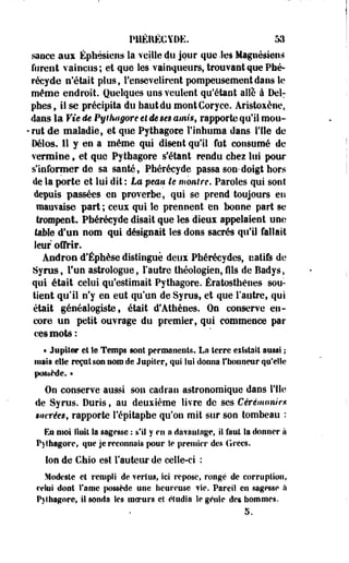 P11ÉRÉCYUE. 53 
sauce aux Éphésiejis la veille du jour que .les Magnésien» 
furent vaincus; et que les vainqueurs, trouvant que Phé-réeyile 
n'était plus, l'ensevelirent pompeusement dans le 
même endroit. Quelques uns veulent qu'étant allé à Del: 
phes, il se précipita du haut du montCoryce. Aristoxène, 
dans la Vie de Pythagore et ée ses amis, rapporte qu'il mou- 
•rut de maladie, et que Pythagore l'inhuma dans l'île de 
Délos. Il y en a même qui disent qu'il fut consumé de 
vermine f et que Pythagore s'étant rendu chez lui pour 
s'informer de sa santé, Pbérécyde passa son*doigt hors 
de la porte et lui dit : La peau le montre. Paroles qui sont 
depuis passées en proverbe, qui se prend toujours en 
mauvaise part ; ceux qui le prennent en bonne part se 
trompent. Pbérécyde disait que les diem appelaient une 
taille d'un nom qui désignait les dons sacrés qu'il fallait 
leur offrir. 
Andron d'Éphèse distingué deux Pbérécydes, natifs de 
Syrus, Tue astrologue, l'autre théologien, fils de Badys, 
qui était celui qu'estimait Pythagore. Ératosthénes sou­tient 
qu'il n'y en eut qu'un de Syrus, et que l'autre, qui 
était généalogiste, était d'Athènes. On conserve en­core 
un petit ouvrage du premier, qui commence par 
ces mots: 
« Jupiter et le Temps sont permanents. La terre eifstait aussi ; 
mais elle reçut son nom de Jupiter, qui lui donna l'honneur qu'elle 
possède. » 
On conserve aussi son cadran astronomique dans l'île 
de Syrus. Duris t au deuxième livre de ses Cérémonie* 
Mirées, rapporte l'épitaphe qu'on mit sur son tombeau : 
En moi finit Sa sagesse : s'il y en a da?anlage, ii faut la donner à 
P)thagorcf que je reconnais pour le premier des Grecs. 
Ion de Chio est Fauteur de celle-ci : 
Modeste et rempli de vertus, ici repose, rongé de corrupiion, 
relui dont famé possède une heureuse vie. Pareil en sagesse à 
Pyfhagnre, il sonda Ses merurs eî étudia le génie des hommes. 
5. 
 