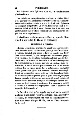 51 PHÉRÉCYDE. 
J'ai fait aussi cette épitaphe pour lui, suivant la mesure 
phéréeratieiiEe': 
Une maladie de corruption défigura, dit-on, le célèbre Phéré-cyde, 
natif de Syrus. Il ordonne pourtant qu'on le conduise sur les 
terres des Magnésiens, afin de procurer Sa victoire aux Éphemens, 
«es courageux compatriotes. Un oracle, dont il avait seul la con­naissance, 
l'avait ainsi dit. II meurt dans ce lieu. IS est-donc vrai* 
que le véritable sage n'est pas seulement utile pendaut sa vie, niais 
qui! Test encore après sa mort. 
Il vivaiirvers la cinquante-neuvième olympiade. li ré­pondit 
à une lettre de Thaïes en ces termes : 
FHÉBÉCYDE A THALÈS. 
• * Je vous so il Imite une heureuse Un quand vous approcherez do 
votre dernière heure. J'étais malade quand je reçus votre lettre ; 
la vermine infectait mon corps et la lièvre minait mes forces. 
Dans cette extrémité, j'ai prié quelques uns de mes amis qu'après 
avoir eu soin de ma sépulture, ils vous fassent tenir mes écrits. Si 
vous trouvez qu'ils méritent d'être lus, et si 'les autres sages sont 
du même sentiment; je consens que vous les publiiez ; sinon s'up-primei- 
les, Ils ne me satisfont pas moi-même. 11 n'y a pas assez de 
certitude dans les choses que j'y dis ; je ue la promets point, ni ne 
sais ce qui est vrai. Quant aux points qui touchent la théologie, 
il faut les comprendre, pareeque je les traite tous obscurément. 
Ma maladie, empire de jour en jour, et je ne reçois la compagnie 
d'aucun médecin, ni d'aucun de mes amis. Ceux qui ont soin de 
moi se tiennent en dehors. Lorsqu'ils m'interrogent sur ma santé* 
je passe un doigt hors de Sa porte pour ltur montrer le mal quj 
je souffre, et je Ses avertis de se préparer, à faire, le lendemain, le* 
funérailles de Phérécyde. »' 
Ce furent là ceux qu'on appela sages, et parmi lesquels 
quelques uns placent Pisistrate le tyran. Venons aux phi­losophes, 
en commençant par ceux de la secte ionienne, 
dont nous avons dit que Thaïes, maître d'Anaxtmaodrc, 
fut le chef. 
 