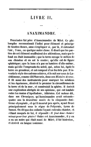 L I V R E - IL 
ANAXIMANDRË. - 
Praxiades fut père d'Anaximandre de Milet. Ce phi­losophe 
reconnaissait l'infini pour élément et principe 
de toutes choses, sans s'expliquer si, par là, il entendait 
l'air, l'eau, ou quelque autre chose. Il disait que les par­ties 
de cet élément souffraient des altérations, mais que le 
fond en était immuable ; que la terre occupe le milieu de 
son étendue et en est le centre ; qu'elle est de figure 
spfaérique ; que la lune n'a pas sa lumière d'elle-même, 
mais qu'elle l'emprunte du soleil, qui, selon lui, égale la 
terre, en grandeur, et est composé d'un feutrés pur. Il in­venta 
le style des cadrans solaires, et le mit sur ceux de La-cédémone, 
comme ditPhavorin, dans son Histoire diverse. 
II fit aussi des instruments pour marquer les solstices 
et les équinoxes, décrivit le premier la circonférence de 
la terre et de la mer, et construisit la sphère. Il écrivit 
une explication abrégée de ses opinions, qui est tombée 
entre les mains d'Apollodore, Athénien. Cet auteur dit, 
dans ses Chroniques, qu'Anaximandre avait soixante-quatre 
ans la deuxième année de la cinquante-hui­tième 
olympiade, et qu'il mourut peu après, ayant fleuri 
principalement sous le règne de Polycrate, tyran de 
Samos. On dit que des enfants l'ayant entendu chanter, et 
s'étant moqués de lui, il répondit : il faui donc chanter 
mieux pour leur plaire? Outre cet Anaximandre, il.y en 
a eu un autre qui était aussi de Milet ; il fut historien % 
et écrivit en langue ionienne. 
 