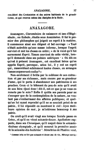 . ANAXAGORE. 57 
considéré des Crotcmiatês et des astres habitants de la grande 
Grèce, et qui rmmm même des diaeiptes de la Sicile. 
ANAXAGORE. 
Anaxagore t Claroménien de naissance et issu d'Hégé-sibuie, 
ou Eubule, étudia sous Anaximène. 11 fut le pre­mier 
des philosophes qui joignit un esprit à la matière. 
Il commence ainsi son élégant et bel ouvrage : « Tout 
n'était autrefois qu'une masse informe, lorsque l'esprit 
survint et mit les choses en ordre ; » de là vient qu'il fut 
surnommé E$prit. Timon convient de cette vérité, lors­qu'il 
demande dans ses poésies satiriques * a Où dit-on 
qu'est à présent Anaxagore s cet excellent héros qu'on 
appela Esprit, parceque, selon lui9 il y eut un esprit 
qui, rassemblant subitement toutes choses, en arrangea 
l'amas auparavant confus ? » 
Non-seulement il brilla par la noblesse de son extrac­tion 
et par ses richesses, mais encore par sa grandeur 
d'ame, qui le porta à abandonner'son patrimoine à ses 
proches. Ceux-ci le blâmant du peu «de soin qu'il avait 
de son bien : Quoi donc ! dit-il, est-ce que je ne vous en 
remets pas le soin ? Enfin il quitta ses parents pour ne 
s'occuper que de la contemplation de la nature, ne vou­lant 
pas s'embarrasser des affaires publiques; et quel­qu'un 
lui ayant reproché qu'il ne se souciait point de sa 
patrie, il lui répondit en montrant le ciel : Ayez meil­leure 
opinion de moi, je m'intéresse beaucoup à ,ma 
patrie. 
On croît qu'il avait vingt ans lorsque Xerxès passa en 
Grèce, et qu'il en vécut soixante-douze. Apollodore rap­porte, 
dans ses Chroniques, qu'il naquit dans la soixante-dixième 
olympiade, et qu'il mourut la première année 
de la soixante-dix-huitième f. Démétrius de Phalère veut, 
4 Comme cela ne fait pas soinyte et dousc ans de vie, Ménage corrfg ; 
 