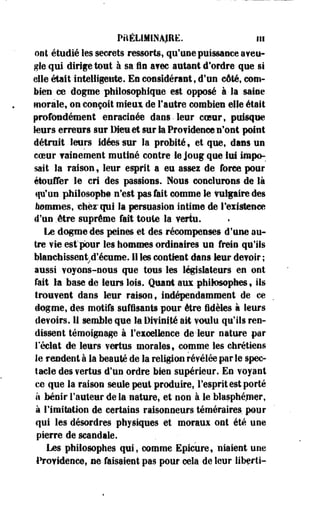 PRÉLIMINAIRE, in 
ont étudié les secrets ressorts, qu'une puissance aveu* 
gle qui dirige tout à sa in avec autant d'ordre que si 
elle était intelligente. En considérant, d'un côté, com­bien 
ce dogme philosophique est opposé à la saine 
morale, on conçoit mieux de l'autre combien elle était 
profondément enracinée dans • leur coeur, puisque 
leurs erreurs sur Dieu et sur la Pro?idenc© n'ont point 
détruit leurs idées sur la probité y et que, dans un 
coeur vainement mutiné contre le joug que lui impo­sait 
la raison f leur esprit a eu assez de force pour 
étouffer le cri des passions. Nous conclurons de là 
qu'un philosophe n'est .pas fait comme le Vulgaire des 
bénîmes, chez* qui la persuasion intime de l'existence 
d'un .être suprême fait toute la vertu. 
Le dogme des peines et des récompenses d'une au­tre 
vie est pour les hommes ordinaires un frein qu'ils 
blanchissentrd'.écume. 11 les contient dans leur devoir ; 
aussi voyons-nous que tous les législateurs en ont 
fait la base de leurs lois. Quant aux philosophes, ils 
trouvent dans leur raison, indépendamment de ce 
dogme, des motifs suffisants pour être fidèles à leurs 
devoirs. 11 semble que la Divinité ait voulu qu'ils ren­dissent 
témoignage à l'excellence de-leur nature par 
réclat de leurs vertus morales f comme les chrétiens 
le rendent à la beauté de la religion révélée par le spec­tacle 
des ?ertus d'un ordre bien supérieur. En voyant 
ce que la raison seule peut produire, l'esprit est porté 
h bénir Fauteur de la nature, et non à le Wasphéiner, 
à l'imitation de certains raisonneurs téméraires pour 
qui les désordres physiques et moraux ont été une 
pierre de scandale. 
Les philosophes qui, comme Epicure, niaient une 
Providence, ne faisaient pas pour cela de leur liberti- 
 