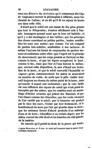 58 ANAXAGORE. 
dans son Histoire des Archontes, qu'il commença dès l'âge 
de vingt ans à exercer la philosophie à Athènes, sous l'ar-chontat 
de Callias; et on dit qu'il fit un séjour de trente 
ans dans cette ville. 
Il disait que le soleil est une masse de feu plus grande 
que tout le Péloponèse ; d'autres attribuent cela à Tan­tale. 
Anaxagore pensait aussi que la lune est habitée, et 
«qu'il y a des montagnes et des vallées; que les principes 
des choses consistent en petites parties*, toutes sembla­bles 
les unes aux autres; que comme for est composé 
de parties très subtiles, semblables à des raclures. de 
même l'univers fut formé de corpuscules de parties me­nues 
et conformes entre elles ; que l'esprit est le principe 
du mouvement ; que les corps pesants se fixèrent .en bas, 
comme la terre, et que les légers occupèrent le' haut, 
comme le feu, mais que l'air et l'èau tinrent le milieu ; 
que, suivant cette disposition, la me'r s'étend sur la sur­face 
de la- terre, et que le soleil convertit l'humidité en 
vapeur; qu'au commencement les astres se mouvaient 
en manière de voûte, de sorte que le pôle visible tour­nait 
toujours au-dessus du même point de la terre, mais 
qu'ensuite il acquit une inclinaison ; que la voie lactée 
est une rélexion des- rayons du soleil qui n'est point in­terceptée 
par des astres; que les comètes sont un assem-1 
blage d'étoiles ' errantes qui jettent des flammes, et que 
l'air élance comme des étincelles ; que les vents viennent 
de l'air raréfié par Se soleil ; que le tonnerre est produit 
par le choc des nues t l'éclair' par leur frottement, et le 
tremblement de terre par l'air qui pénètre dans la terre ; 
que les animaux furent d'abord produits d'un mélange 
d'eau et de terre, échauffées à un certain degré ; que les 
mâles vinrent du côté droit et les femelles du côté gauche 
de la matrice. 
On raconte qu'il prédit la chute de la pierre qui tomb.i 
d'après Meurslus et Prtan, et croit qu'il mourut dans la quatrc-viiigt-huitième 
olymp'arie. ' 
 