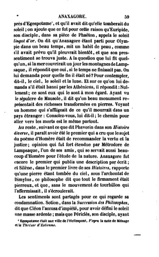 ANAXAGORE. 59 
prèsd'Egespotame', et qu'il avait dit qu'elle tomberait du 
soleil ; on ajoute que ce fut pour cette raison qu'Euripide, 
son disciple, dans sa pièce de Phaétonf appela le soleil 
lingot d'or. On dit qu'Anaxagore étant parti pour Olym-pie 
dans un beau temps 9 mit un babit de peau, comme 
s'il avait prévu qu'il pleuvrait bientôt, et que son pres­sentiment 
se trouva juste. A la question que lui fit quel-qu'un, 
si la mer couvrirait un jour les montagnes de Lamp-saque 
, il répondit que oui, si le temp ne finissait pas. On 
lui demanda pour quelle fin il était né?Pour contempler, 
dit-il, le ciel, le soleil et la lune. Et sur ce qu'on lui de­manda 
s'il était banni par les Athéniens, il répondit : Nul­lement; 
ce sont eux qui le sont à mon égard. Ayant vu 
le sépulcre de Mausole 9 il dit qu'un beau monument re­présentait 
des richesses transformées en pierres. Yoyant 
un homme qui s'affligeait de ce qu'il mourrait dans un 
pays étranger : Consolez-vous, lui dit-il ; le chemin pour 
aller vers les morts est le même partout. 
Au reste, suivant ce que dit Pbavorin dans son Histoire 
diverse, il paraît avoir été le premier qui a cru que le sujet 
du poëme d'Homère était de recommander la vertu et la 
justice ; opinion qui fut fort étendue par Métrodore de 
Lampsaque, l'un de ses amis, qui se servait aussi beau­coup 
d'Homère pour l'étude de la nature. Anaxagore fut 
encore le premier qui publia une description par écrit ; 
et Silène, dans le premier livre de ses Histoires, rapporte 
qu'une pierre étant tombée du ciel, sous l'archontat de 
Dimylus, ce philosophe dit que tout le firmament était 
pierreux, et que, sans le mouvement de tourbillon qui 
l'affermissait, il s'écroulerait. 
Les sentiments sont partagés pour ce qui regarde sa 
condamnation. Sotion t dans la Succession, des Philosophes, 
dit que Cléon l'accusa d'impiété, pour avoir défini le soleil 
une masse ardente ; mais que Périclès, son disciple, ayant 
4 Egesp#tâffie était um fille de l'If elleapont, Fof« la note de Ménage 
et le Thre'sor d'Etîknne* 
 