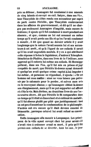 €0 ANAXAGORE. 
pris'sa défense, Anaiagore fut condamné à une amende 
de cinq talents et envoyé en exil. Satyre, dans ses Vies, 
taie Thucydide de s'être rendu son 'accusateur par esprit 
de parti contre Périclès, que Thucydide contrecarrait 
dans les affaires du gouvernement, et dit qu'il ne char­gea 
pas seulement Anaiagore d'impiété, mais encore de 
trahison ; il ajoute qu'il fut condamné à mort-pendant son 
absence, et que, comme on lui eut annoncé en même 
temps qu'il avait perdu ses fils et qu'on l'avait condamné 
à mourir, il dit que quant au dernier article il y avait 
longtemps que la nature l'avait soumis lui et ses accusa­teurs 
à cet arrêt, et qu'à l'égard de ses enfants il savait 
qu'il les avait engendrés mortels. Il y en .a qui attribuent 
cette réponse à Solon le législateur, d'autres à Xéoopbon. 
Démétrius de Phalère, dans son livre de la Vieillesse, nous 
apprend qu'il enterra lui-même ses enfants. Et Hermippe 
prétend, dans ses Vies, qu'il fut mis en prison et jugé 
coupable de mort; que Périclès là-dessus ayant demandé 
si quelqu'un avait quelque crime capitaljLlui imputer à 
lui-même, et personne ne répondant, il ajouta : ccBr cet 
homme est mon maître : ainsi ne vous laissez pas préve- 
•nir par la calomnie pour le perdre, et suivez mon avis 
en le renvoyant absous; » qufAnaiagore obtint là-dessns 
son élargissement, mais qu'il ne put supporter cet" affront 
et Vota la vie. Mais Jérôme, au deuxième livre de ses foi&- 
menf aires divers, dit que Périclès le fit comparaître dans 
un temps qu'il était si chancelant et si exténué de maladie, 
qu'il fut absous plutôt par pitié que juridiquement : tant 
on est peu d'accord sur la condamnation de ce philosophe. 
D'autres ont cru encore qu'il était devenu ennemi de 
Démocrite ,'parceque celui-ci lui avait refusé sa conver­sation. 
Enfin 'Anaiagore alla mourir à Lampsaque. Les princi­paux 
de la ville ayant ' envoyé chez lui pour savoir s'il 
n'avait rien à ordonner avant sa mort, il pria qu'il fût 
permis aux enfants, de se divertir, tous les ans, le jour 
 